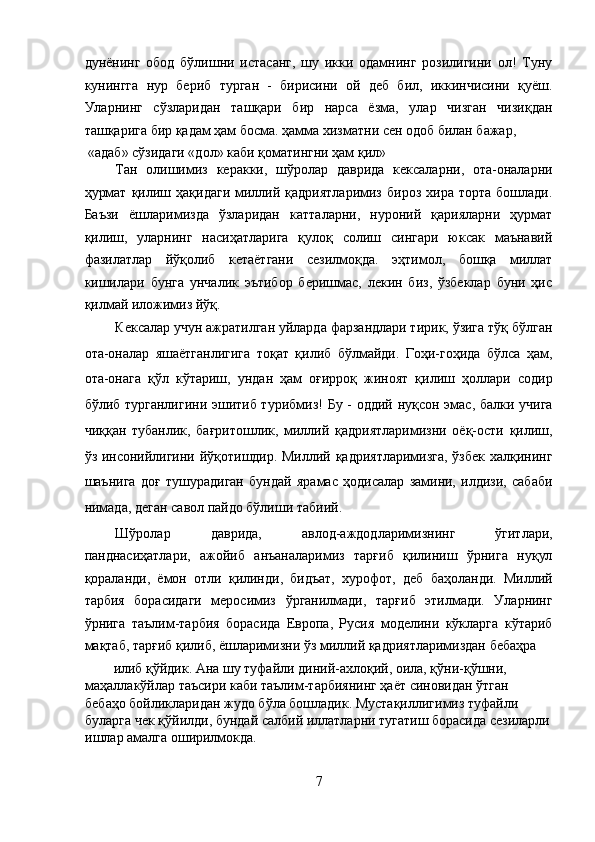 дунёнинг   обод   бўлишни   истасанг,   шу   икки   одамнинг   розилигини   ол!   Туну
кунингга   нур   бериб   турган   -   бирисини   ой   деб   бил,   иккинчисини   қуёш.
Уларнинг   сўзларидан   ташқари   бир   нарса   ёзма,   улар   чизган   чизиқдан
ташқарига бир қадам ҳам босма. ҳамма хизматни сен одоб билан бажар, 
 «адаб» сўзидаги «дол» каби қоматингни ҳам қил»
Тан   олишимиз   керакки,   шўролар   даврида   кексаларни,   ота-оналарни
ҳурмат   қилиш  ҳақидаги  миллий  қадриятларимиз   бироз  хира  торта   бошлади.
Баъзи   ёшларимизда   ўзларидан   катталарни,   нуроний   қарияларни   ҳурмат
қилиш,   уларнинг   насиҳатларига   қулоқ   солиш   сингари   юксак   маънавий
фазилатлар   йўқолиб   кетаётгани   сезилмоқда.   эҳтимол,   бошқа   миллат
кишилари   бунга   унчалик   эътибор   беришмас,   лекин   биз,   ўзбеклар   буни   ҳис
қилмай иложимиз йўқ. 
Кексалар учун ажратилган уйларда фарзандлари тирик, ўзига тўқ бўлган
ота-оналар   яшаётганлигига   тоқат   қилиб   бўлмайди.   Гоҳи-гоҳида   бўлса   ҳам,
ота-онага   қўл   кўтариш,   ундан   ҳам   оғирроқ   жиноят   қилиш   ҳоллари   содир
бўлиб турганлигини эшитиб турибмиз! Бу - оддий нуқсон эмас, балки учига
чиққан   тубанлик,   бағритошлик,   миллий   қадриятларимизни   оёқ-ости   қилиш,
ўз инсонийлигини йўқотишдир. Миллий қадриятларимизга, ўзбек халқининг
шаънига   доғ   тушурадиган   бундай   ярамас   ҳодисалар   замини,   илдизи,   сабаби
нимада, деган савол пайдо бўлиши табиий. 
Шўролар   даврида,   авлод-аждодларимизнинг   ўгитлари,
панднасиҳатлари,   ажойиб   анъаналаримиз   тарғиб   қилиниш   ўрнига   нуқул
қораланди,   ёмон   отли   қилинди,   бидъат,   хурофот,   деб   баҳоланди.   Миллий
тарбия   борасидаги   меросимиз   ўрганилмади,   тарғиб   этилмади.   Уларнинг
ўрнига   таълим-тарбия   борасида   Европа,   Русия   моделини   кўкларга   кўтариб
мақтаб, тарғиб қилиб, ёшларимизни ўз миллий қадриятларимиздан бебаҳра 
илиб қўйдик. Ана шу туфайли диний-ахлоқий, оила, қўни-қўшни, 
маҳаллакўйлар таъсири каби таълим-тарбиянинг ҳаёт синовидан ўтган 
бебаҳо бойликларидан жудо бўла бошладик. Мустақиллигимиз туфайли 
буларга чек қўйилди, бундай салбий иллатларни тугатиш борасида сезиларли
ишлар амалга оширилмокда. 
7