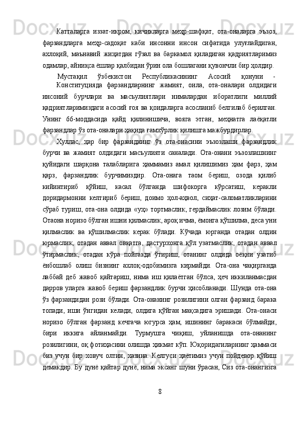 Катталарга   иззат-икром,   кичикларга   меҳр-шафқат,   ота-оналарга   эъзоз,
фарзандларга   меҳр-садоқат   каби   инсонни   инсон   сифатида   улуғлайдиган,
ахлоқий,   маънавий   жиҳатдан   гўзал   ва   баркамол   қиладиган   қадриятларимиз
одамлар, айниқса ёшлар қалбидан ўрин ола бошлагани қувончли бир ҳолдир. 
Мустақил  ўзбекистон  Республикасининг  Асосий  қонуни  - 
Конституцияда   фарзандларнинг   жамият,   оила,   ота-оналари   олдидаги
инсоний   бурчлари   ва   масъулиятлари   нималардан   иборатлиги   миллий
қадриятларимиздаги асосий ғоя ва қоидаларга асосланиб белгилаб берилган.
Унинг   66-моддасида   қайд   қилинишича,   вояга   этган,   меҳнатга   лаёқатли
фарзандлар ўз ота-оналари ҳақида ғамхўрлик қилишга мажбурдирлар. 
Хуллас,   ҳар   бир   фарзанднинг   ўз   ота-онасини   эъзозлаши   фарзандлик
бурчи   ва   жамият   олдидаги   масъулияти   саналади.   Ота-онани   эъзозлашнинг
қуйидаги   шарқона   талабларига   ҳаммамиз   амал   қилишимиз   ҳам   фарз,   ҳам
қарз,   фарзандлик   бурчимиздир.   Ота-онага   таом   бериш,   озода   қилиб
кийинтириб   қўйиш,   касал   бўлганда   шифокорга   кўрсатиш,   керакли
доридармонни   келтириб   бериш,   доимо   ҳол-аҳвол,   сиҳат-саломатликларини
сўраб   туриш,   ота-она   олдида   «уҳ»   тортмаслик,   гердаймаслик   лозим   бўлади.
Отаона норизо бўлган ишни қилмаслик, ароқ ичма, ёмонга қўшилма, деса уни
қилмаслик   ва   қўшилмаслик   керак   бўлади.   Кўчада   юрганда   отадан   олдин
юрмаслик,   отадан   аввал   овқатга,   дастурхонга   қўл   узатмаслик,   отадан   аввал
ўтирмаслик,   отадан   кўра   пойгакда   ўтириш,   отанинг   олдида   оёқни   узатиб
ёнбошлаб   олиш   бизнинг   ахлоқ-одобимизга   кирмайди.   Ота-она   чақирганда
лаббай   деб   жавоб   қайтариш,   нима   иш   қилаётган   бўлса,   ҳеч   иккиланмасдан
дарров   уларга   жавоб   бериш   фарзандлик   бурчи   ҳисобланади.   Шунда   ота-она
ўз фарзандидан  рози бўлади.  Ота-онанинг  розилигини олган фарзанд  барака
топади,   иши   ўнгидан   келади,   олдига   қўйган   мақсадига   эришади.   Ота-онаси
норизо   бўлган   фарзанд   кечгача   югурса   ҳам,   ишининг   баракаси   бўлмайди,
бири   иккига   айланмайди.   Турмушга   чиқиш,   уйланишда   ота-онанинг
розилигини, оқ фотиҳасини олишда ҳикмат кўп. Юқоридагиларнинг ҳаммаси
биз   учун   бир   ховуч   олтин,   хазина.   Келгуси   ҳаётимиз   учун   пойдевор   қўйиш
демакдир. Бу дунё қайтар дунё, нима эксанг шуни ўрасан, Сиз ота-онангизга
8