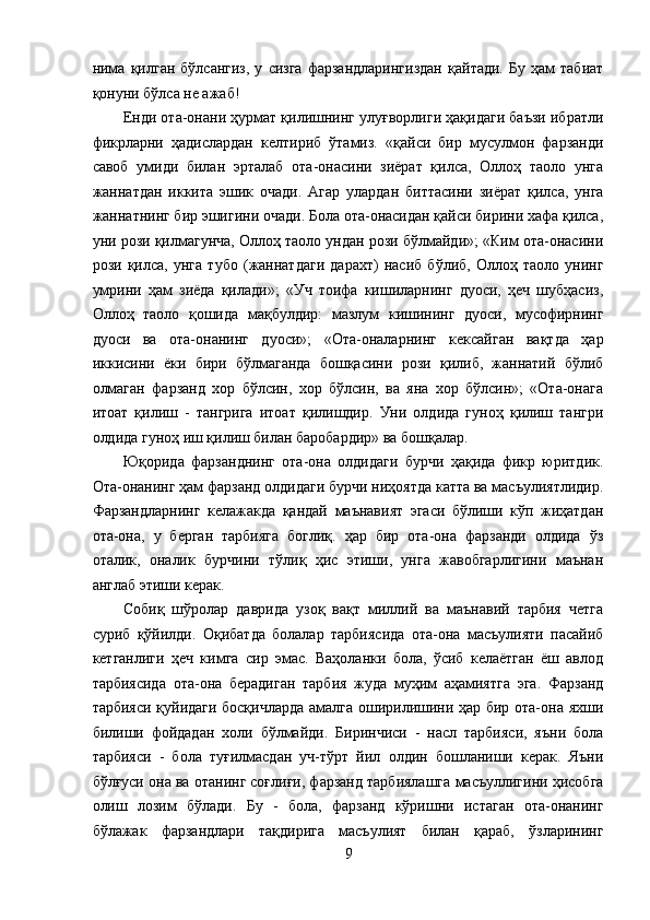 нима   қилган   бўлсангиз,   у   сизга   фарзандларингиздан   қайтади.   Бу   ҳам   табиат
қонуни бўлса не ажаб! 
Енди ота-онани ҳурмат қилишнинг улуғворлиги ҳақидаги баъзи ибратли
фикрларни   ҳадислардан   келтириб   ўтамиз.   «қайси   бир   мусулмон   фарзанди
савоб   умиди   билан   эрталаб   ота-онасини   зиёрат   қилса,   Оллоҳ   таоло   унга
жаннатдан   иккита   эшик   очади.   Агар   улардан   биттасини   зиёрат   қилса,   унга
жаннатнинг бир эшигини очади. Бола ота-онасидан қайси бирини хафа қилса,
уни рози қилмагунча, Оллоҳ таоло ундан рози бўлмайди»; «Ким ота-онасини
рози   қилса,   унга   тубо   (жаннатдаги   дарахт)   насиб   бўлиб,   Оллоҳ   таоло   унинг
умрини   ҳам   зиёда   қилади»;   «Уч   тоифа   кишиларнинг   дуоси,   ҳеч   шубҳасиз,
Оллоҳ   таоло   қошида   мақбулдир:   мазлум   кишининг   дуоси,   мусофирнинг
дуоси   ва   ота-онанинг   дуоси»;   «Ота-оналарнинг   кексайган   вақтда   ҳар
иккисини   ёки   бири   бўлмаганда   бошқасини   рози   қилиб,   жаннатий   бўлиб
олмаган   фарзанд   хор   бўлсин,   хор   бўлсин,   ва   яна   хор   бўлсин»;   «Ота-онага
итоат   қилиш   -   тангрига   итоат   қилишдир.   Уни   олдида   гуноҳ   қилиш   тангри
олдида гуноҳ иш қилиш билан баробардир» ва бошқалар. 
Юқорида   фарзанднинг   ота-она   олдидаги   бурчи   ҳақида   фикр   юритдик.
Ота-онанинг ҳам фарзанд олдидаги бурчи ниҳоятда катта ва масъулиятлидир.
Фарзандларнинг   келажакда   қандай   маънавият   эгаси   бўлиши   кўп   жиҳатдан
ота-она,   у   берган   тарбияга   боглиқ.   ҳар   бир   ота-она   фарзанди   олдида   ўз
оталик,   оналик   бурчини   тўлиқ   ҳис   этиши,   унга   жавобгарлигини   маънан
англаб этиши керак. 
Собиқ   шўролар   даврида   узоқ   вақт   миллий   ва   маънавий   тарбия   четга
суриб   қўйилди.   Оқибатда   болалар   тарбиясида   ота-она   масъулияти   пасайиб
кетганлиги   ҳеч   кимга   сир   эмас.   Ваҳоланки   бола,   ўсиб   келаётган   ёш   авлод
тарбиясида   ота-она   берадиган   тарбия   жуда   муҳим   аҳамиятга   эга.   Фарзанд
тарбияси қуйидаги босқичларда  амалга оширилишини ҳар бир ота-она яхши
билиши   фойдадан   холи   бўлмайди.   Биринчиси   -   насл   тарбияси,   яъни   бола
тарбияси   -   бола   туғилмасдан   уч-тўрт   йил   олдин   бошланиши   керак.   Яъни
бўлғуси она ва отанинг соғлиғи, фарзанд тарбиялашга масъуллигини ҳисобга
олиш   лозим   бўлади.   Бу   -   бола,   фарзанд   кўришни   истаган   ота-онанинг
бўлажак   фарзандлари   тақдирига   масъулият   билан   қараб,   ўзларининг
9  
  