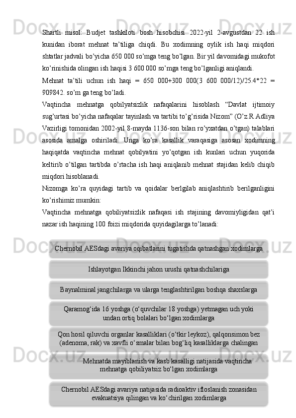 Shartli   misol:   Budjet   tashkiloti   bosh   hisobchisi   2022-yil   2-avgustdan   22   ish
kunidan   iborat   mehnat   ta’tiliga   chiqdi.   Bu   xodimning   oylik   ish   haqi   miqdori
shtatlar jadvali bo’yicha 650 000 so’mga teng bo’lgan. Bir yil davomidagi mukofot
ko’rinishida olingan ish haqisi 3 600 000 so’mga teng bo’lganligi aniqlandi. 
Mehnat   ta’tili   uchun   ish   haqi   =   650   000+300   000(3   600   000/12)/25.4*22   =
909842. so’m ga teng bo’ladi.
Vaqtincha   mehnatga   qobilyatsizlik   nafaqalarini   hisoblash   “Davlat   ijtimoiy
sug’urtasi bo’yicha nafaqalar tayinlash va tartibi to’g’risida Nizom” (O’z.R Adliya
Vazirligi tomonidan 2002-yil 8-mayda 1136-son bilan ro’yxatdan o’tgan) talablari
asosida   amalga   oshiriladi.   Unga   ko’ra   kasallik   varaqasiga   asosan   xodimning
haqiqatda   vaqtincha   mehnat   qobilyatini   yo’qotgan   ish   kunlari   uchun   yuqorida
keltirib   o’tilgan   tartibda   o’rtacha   ish   haqi   aniqlanib   mehnat   stajidan   kelib   chiqib
miqdori hisoblanadi. 
Nizomga   ko’ra   quyidagi   tartib   va   qoidalar   berlgilab   aniqlashtirib   berilganligini
ko’rishimiz mumkin: 
Vaqtincha   mehnatga   qobiliyatsizlik   nafaqasi   ish   stajining   davomiyligidan   qat’i
nazar ish haqining 100 foizi miqdorida quyidagilarga to’lanadi:
 
13Ishlayotgan Ikkinchi jahon urushi qatnashchilariga
Baynalminal jangchilarga va ularga tenglashtirilgan boshqa shaxslarga
Qaramog‘ida 16 yoshga (o‘quvchilar 18 yoshga) yetmagan uch yoki
undan ortiq bolalari bo‘lgan xodimlarga
Chernobil AESdagi avariya natijasida radioaktiv ifloslanish zonasidan
evakuatsiya qilingan va ko‘chirilgan xodimlargaChernobil AESdagi avariya oqibatlarini tugatishda qatnashgan xodimlarga
Qon hosil qiluvchi organlar kasalliklari (o‘tkir leykoz), qalqonsimon bez
(adenoma, rak) va xavfli o‘smalar bilan bog‘liq kasalliklarga chalingan
xodimlarga
Mehnatda mayiblanish va kasb kasalligi natijasida vaqtincha
mehnatga qobiliyatsiz bo‘lgan xodimlarga        