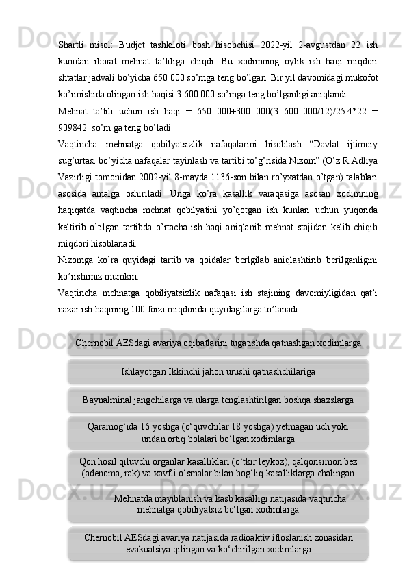 Shartli   misol:   Budjet   tashkiloti   bosh   hisobchisi   2022-yil   2-avgustdan   22   ish
kunidan   iborat   mehnat   ta’tiliga   chiqdi.   Bu   xodimning   oylik   ish   haqi   miqdori
shtatlar jadvali bo’yicha 650 000 so’mga teng bo’lgan. Bir yil davomidagi mukofot
ko’rinishida olingan ish haqisi 3 600 000 so’mga teng bo’lganligi aniqlandi. 
Mehnat   ta’tili   uchun   ish   haqi   =   650   000+300   000(3   600   000/12)/25.4*22   =
909842. so’m ga teng bo’ladi.
Vaqtincha   mehnatga   qobilyatsizlik   nafaqalarini   hisoblash   “Davlat   ijtimoiy
sug’urtasi bo’yicha nafaqalar tayinlash va tartibi to’g’risida Nizom” (O’z.R Adliya
Vazirligi tomonidan 2002-yil 8-mayda 1136-son bilan ro’yxatdan o’tgan) talablari
asosida   amalga   oshiriladi.   Unga   ko’ra   kasallik   varaqasiga   asosan   xodimning
haqiqatda   vaqtincha   mehnat   qobilyatini   yo’qotgan   ish   kunlari   uchun   yuqorida
keltirib   o’tilgan   tartibda   o’rtacha   ish   haqi   aniqlanib   mehnat   stajidan   kelib   chiqib
miqdori hisoblanadi. 
Nizomga   ko’ra   quyidagi   tartib   va   qoidalar   berlgilab   aniqlashtirib   berilganligini
ko’rishimiz mumkin: 
Vaqtincha   mehnatga   qobiliyatsizlik   nafaqasi   ish   stajining   davomiyligidan   qat’i
nazar ish haqining 100 foizi miqdorida quyidagilarga to’lanadi:
 
13Ishlayotgan Ikkinchi jahon urushi qatnashchilariga
Baynalminal jangchilarga va ularga tenglashtirilgan boshqa shaxslarga
Qaramog‘ida 16 yoshga (o‘quvchilar 18 yoshga) yetmagan uch yoki
undan ortiq bolalari bo‘lgan xodimlarga
Chernobil AESdagi avariya natijasida radioaktiv ifloslanish zonasidan
evakuatsiya qilingan va ko‘chirilgan xodimlargaChernobil AESdagi avariya oqibatlarini tugatishda qatnashgan xodimlarga
Qon hosil qiluvchi organlar kasalliklari (o‘tkir leykoz), qalqonsimon bez
(adenoma, rak) va xavfli o‘smalar bilan bog‘liq kasalliklarga chalingan
xodimlarga
Mehnatda mayiblanish va kasb kasalligi natijasida vaqtincha
mehnatga qobiliyatsiz bo‘lgan xodimlarga