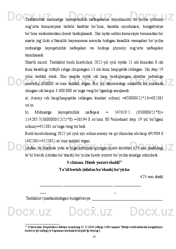 Tashkilotda   mehnatga   layoqatsizlik   nafaqalarini   tayinlanishi   bo’yicha   ijtimoiy
sug’urta   komissiyasi   tarkibi   kadrlar   bo’limi,   kasaba   uyushmasi,   buxgalteriya
bo’limi xodimlaridan iborat tasdiqlanadi. Xar oyda ushbu komissiya tomonidan bir
marta yig’ilish o’tkazilib bayonnoma asosida tushgan kasallik varaqalari bo’yicha
mehnatga   layoqatsizlik   nafaqalari   va   boshqa   ijtimoiy   sug’urta   nafaqalari
tayinlanadi.
Shartli  misol:  Tashkilot  bosh   hisobchisi   2022-yil  iyul   oyida  21  ish  kunidan  8  ish
kuni kasalligi tufayli ishga chiqmagan 13 ish kuni haqiqatda ishlagan. Ish staji 19
yilni   tashkil   etadi.   Shu   vaqtda   oylik   ish   haqi   tasdiqlangan   shtatlar   jadvaliga
muvofiq   650000   so’mni   tashkil   etgan.   Bir   yil   davomidagi   mukofot   ko’rinishida
olingan ish haqisi 3 600 000 so’mga teng bo’lganligi aniqlandi.
a)   Asosiy   ish   haqi(haqiqatda   ishlagan   kunlari   uchun)   =650000/21*13=402381
so’m 
b)   Mehnatga   layoqatsizlik   nafaqasi   =   247619.1   (650000/21*8)+
114285.7(3600000/12/21*8)   =36194.8   so’mni   80   %(mehnat   staji   19   yil   bo’lgani
uchun)=452381 so’mga teng bo’ladi.
Bosh hisobchining 2022-yil iyul oyi uchun asosiy va qo’shimcha ish haqi 691904.8
(402381+452381) so’mni tashkil etgan.
Ishdan bo’shashda yoki ta’tilga ketishda qilingan hisob-kitoblar 425-son shakldagi
ta’til berish (ishdan bo’shash) bo’yicha hisob yozuvi bo’yicha amalga oshiriladi.
3-chizma. Hisob yozuvi shakli 14
Ta’til berish (ishdan bo’shash) bo’yicha
425-son shakl
___________
___ ________________________ _____________
_
Tashkilot (markazlashgan buxgalteriya __________________________________
_
14
 O‘zbekiston Respublikasi Moliya vazirining 22.12.2010 yildagi 2169-raqamli “Budjet tashkilotlarida buxgalteriya
hisobi to’g’risidagi yo’riqnoman itasdiqlash haqida”gi buyrug’i
15