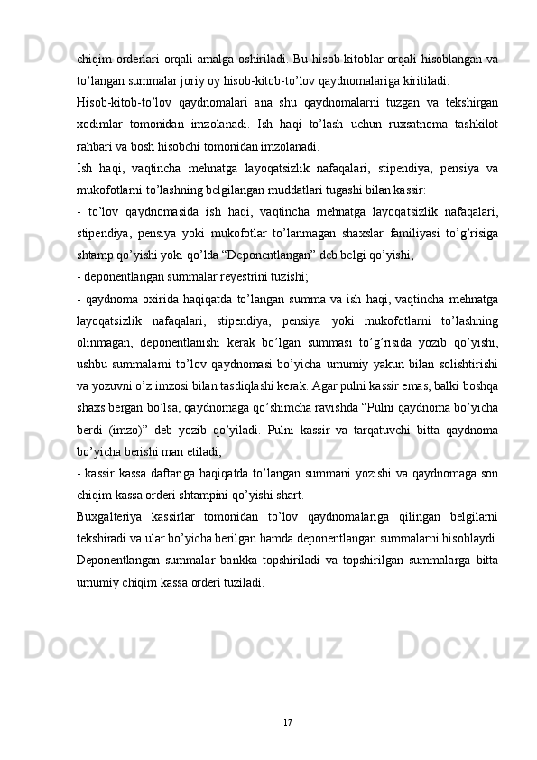 chiqim orderlari orqali amalga oshiriladi. Bu hisob-kitoblar orqali hisoblangan va
to’langan summalar joriy oy hisob-kitob-to’lov qaydnomalariga kiritiladi.
Hisob-kitob-to’lov   qaydnomalari   ana   shu   qaydnomalarni   tuzgan   va   tekshirgan
xodimlar   tomonidan   imzolanadi.   Ish   haqi   to’lash   uchun   ruxsatnoma   tashkilot
rahbari va bosh hisobchi tomonidan imzolanadi.
Ish   haqi,   vaqtincha   mehnatga   layoqatsizlik   nafaqalari,   stipendiya,   pensiya   va
mukofotlarni to’lashning belgilangan muddatlari tugashi bilan kassir:
-   to’lov   qaydnomasida   ish   haqi,   vaqtincha   mehnatga   layoqatsizlik   nafaqalari,
stipendiya,   pensiya   yoki   mukofotlar   to’lanmagan   shaxslar   familiyasi   to’g’risiga
shtamp qo’yishi yoki qo’lda “Deponentlangan” deb belgi qo’yishi;
- deponentlangan summalar reyestrini tuzishi;
-   qaydnoma   oxirida   haqiqatda   to’langan   summa   va   ish   haqi,   vaqtincha   mehnatga
layoqatsizlik   nafaqalari,   stipendiya,   pensiya   yoki   mukofotlarni   to’lashning
olinmagan,   deponentlanishi   kerak   bo’lgan   summasi   to’g’risida   yozib   qo’yishi,
ushbu   summalarni   to’lov   qaydnomasi   bo’yicha   umumiy   yakun   bilan   solishtirishi
va yozuvni o’z imzosi bilan tasdiqlashi kerak. Agar pulni kassir emas, balki boshqa
shaxs bergan bo’lsa, qaydnomaga qo’shimcha ravishda “Pulni qaydnoma bo’yicha
berdi   (imzo)”   deb   yozib   qo’yiladi.   Pulni   kassir   va   tarqatuvchi   bitta   qaydnoma
bo’yicha berishi man etiladi;
- kassir  kassa daftariga haqiqatda to’langan summani yozishi  va qaydnomaga son
chiqim kassa orderi shtampini qo’yishi shart.
Buxgalteriya   kassirlar   tomonidan   to’lov   qaydnomalariga   qilingan   belgilarni
tekshiradi va ular bo’yicha berilgan hamda deponentlangan summalarni hisoblaydi.
Deponentlangan   summalar   bankka   topshiriladi   va   topshirilgan   summalarga   bitta
umumiy chiqim kassa orderi tuziladi. 
17 