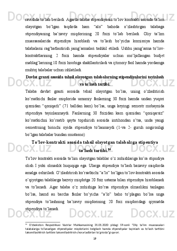 ravishda to’lab beriladi. Agarda talaba stipendiyasiz to’lov kontrakti asosida ta’lim
olayotgan   bo’lgan   taqdirda   ham   “alo”   bahoda   o’zlashtirgan   talabaga
stipendiyaning   ba’zaviy   miqdorining   20   foizi   to’lab   beriladi.   Oliy   ta’lim
muassasalarida   stipendiya   hisoblash   va   to’lash   bo’yicha   komissiya   hamda
talabalarni rag’batlantirish jamg’armalari tashkil etiladi. Ushbu jamg’arma to’lov-
kontraktlarining   2   foizi   hamda   stipendiyalar   uchun   mo’ljallangan   budjet
mablag’larining 10 foizi hisobiga shakllantiriladi va ijtimoiy faol hamda yordamga
muhtoj talabalar uchun ishlatiladi.
Davlat granti asosida tahsil olayotgan talabalarning stipendiyalarini tayinlash
va to’lash tartibi.
Talaba   davlat   granti   asosida   tehsil   olayotgan   bo’lsa,   uning   o’zlashtirish
ko’rsatkichi   fanlar   miqdorida   umumiy   fanlarning   30   foizi   hamda   undan   yuqori
qismidan   “qoniqarli”   (71   balldan   kam)   bo’lsa,   unga   keyingi   semestr   mobaynida
stipendiya   tayinlanmaydi.   Fanlarning   30   foizidan   kam   qismidan   “qoniqarsiz”
ko’rsatkichni   ko’rsatib   qayta   topshirish   asosida   imtihondan   o’tsa,   unda   yangi
semestrning   birinchi   oyida   stipendiya   to’lanmaydi   (1-va   2-   guruh   nogironligi
bo’lgan talabalar bundan mustasno)
To’lov-kontrakti asosida tahsil olayotgan talabalrga stipentiya
to’lash tartibi. 16
To’lov kontrakti asosida ta’lim olayotgan talablar o’z xohishlariga ko’ra stipndiya
olish   I   yoki   olmaslik   huquqiga   ega.   Ularga   stipendiya   to’lash   bazaviy   miqdorda
amalga oshiriladi. O’zlashtirish ko’rsatkichi “a’lo” bo’lgan to’lov-kontrakti asosida
o’qiyotgan talablarga bazviy miqdotga 20 foiz ustama bilan stipendiya hisoblanadi
va   to’lanadi.   Agar   talaba   o’z   xohishiga   ko’rsa   stipendiya   olmaslikni   tanlagan
bo’lsa,   hamd   au   barcha   fanlar   bo’yicha   “a’lo”   baho   to’plagan   bo’lsa   unga
stipendiya   to’lashning   ba’zaviy   miqdorining   20   foiz   miqdoridagi   qiymatda
stipendiya to’lanadi. 
16
  O‘zbekiston   Respublikasi   Vazirlar   Mahkamasining   31.01.2020   yildagi   59-sonli   “Oliy   ta’lim   muassasalari
talabalariga   to’lanadigan   stipendiyalar   miqdorlarini   belgilash   hamda   stipendiyalar   tayinlash   va   to’lash   tartibini
takomillashtirish tartibini takomillashtirish chora-tadbirlari to’grisida”gi qarori.
19 