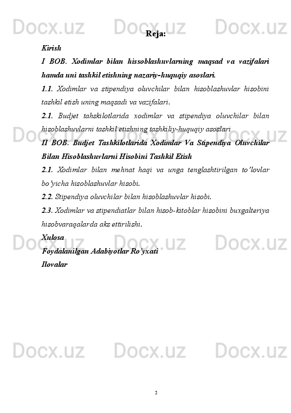 Reja:
Kirish
I   BOB.   Xodimlar   bilan   hissoblashuvlarning   maqsad   va   vazifalari
hamda uni tashkil etishning nazariy-huquqiy asoslari.
1.1.   Xodimlar   va   stipendiya   oluvchilar   bilan   hisoblashuvlar   hisobini
tashkil etish uning maqsadi va vazifalari.
2.1.   Budjet   tahskilotlarida   xodimlar   va   stipendiya   oluvchilar   bilan
hisoblashuvlarni tashkil etishning tashkiliy-huquqiy asoslari
II   BOB.   Budjet   Tashkilotlarida   Xodimlar   Va   Stipendiya   Oluvchilar
Bilan Hisoblashuvlarni Hisobini Tashkil Etish
2.1.   Xodimlar   bilan   mehnat   haqi   va   unga   tenglashtirilgan   to’lovlar
bo’yicha hisoblashuvlar hisobi.
2.2.  Stipendiya oluvchilar bilan hisoblashuvlar hisobi.
2.3.   Xodimlar va stipendiatlar bilan hisob-kitoblar hisobini buxgalteriya
hisobvaraqalarda aks ettirilishi.
Xulosa
Foydalanilgan Adabiyotlar Ro’yxati
Ilovalar
2 