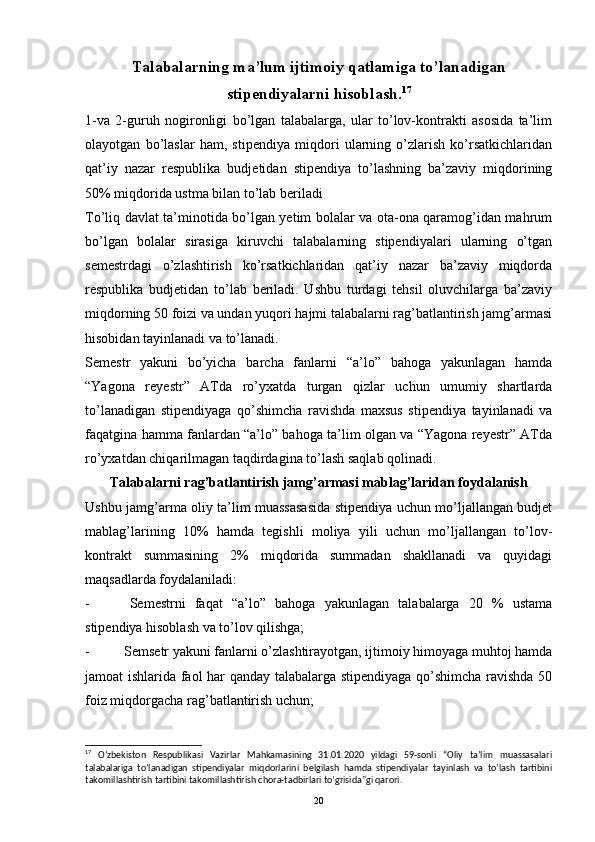 Talabalarning ma’lum ijtimoiy qatlamiga to’lanadigan
stipendiyalarni hisoblash. 17
1-va   2-guruh   nogironligi   bo’lgan   talabalarga,   ular   to’lov-kontrakti   asosida   ta’lim
olayotgan   bo’laslar   ham,   stipendiya   miqdori   ularning   o’zlarish   ko’rsatkichlaridan
qat’iy   nazar   respublika   budjetidan   stipendiya   to’lashning   ba’zaviy   miqdorining
50% miqdorida ustma bilan to’lab beriladi
To’liq davlat ta’minotida bo’lgan yetim bolalar va ota-ona qaramog’idan mahrum
bo’lgan   bolalar   sirasiga   kiruvchi   talabalarning   stipendiyalari   ularning   o’tgan
semestrdagi   o’zlashtirish   ko’rsatkichlaridan   qat’iy   nazar   ba’zaviy   miqdorda
respublika   budjetidan   to’lab   beriladi.   Ushbu   turdagi   tehsil   oluvchilarga   ba’zaviy
miqdorning 50 foizi va undan yuqori hajmi talabalarni rag’batlantirish jamg’armasi
hisobidan tayinlanadi va to’lanadi.
Semestr   yakuni   bo’yicha   barcha   fanlarni   “a’lo”   bahoga   yakunlagan   hamda
“Yagona   reyestr”   ATda   ro’yxatda   turgan   qizlar   uchun   umumiy   shartlarda
to’lanadigan   stipendiyaga   qo’shimcha   ravishda   maxsus   stipendiya   tayinlanadi   va
faqatgina hamma fanlardan “a’lo” bahoga ta’lim olgan va “Yagona reyestr” ATda
ro’yxatdan chiqarilmagan taqdirdagina to’lash saqlab qolinadi.
Talabalarni rag’batlantirish jamg’armasi mablag’laridan foydalanish
Ushbu jamg’arma oliy ta’lim muassasasida stipendiya uchun mo’ljallangan budjet
mablag’larining   10%   hamda   tegishli   moliya   yili   uchun   mo’ljallangan   to’lov-
kontrakt   summasining   2%   miqdorida   summadan   shakllanadi   va   quyidagi
maqsadlarda foydalaniladi:
-   Semestrni   faqat   “a’lo”   bahoga   yakunlagan   talabalarga   20   %   ustama
stipendiya hisoblash va to’lov qilishga;
-  Semsetr yakuni fanlarni o’zlashtirayotgan, ijtimoiy himoyaga muhtoj hamda
jamoat ishlarida faol har qanday talabalarga stipendiyaga qo’shimcha ravishda 50
foiz miqdorgacha rag’batlantirish uchun;
17
  O‘zbekiston   Respublikasi   Vazirlar   Mahkamasining   31.01.2020   yildagi   59-sonli   “Oliy   ta’lim   muassasalari
talabalariga   to’lanadigan   stipendiyalar   miqdorlarini   belgilash   hamda   stipendiyalar   tayinlash   va   to’lash   tartibini
takomillashtirish tartibini takomillashtirish chora-tadbirlari to’grisida”gi qarori.
20
