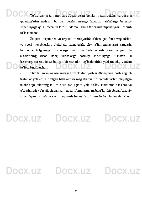 -   To’liq   davlat   ta’minotida   bo’lgan   yetim   bolalar,   yetim   bolalar   va   ota-ona
qaramog’idan   mahrum   bo’lgan   bolalar   sirasiga   kiruvchi   talabalarga   ba’zaviy
stipendiyaga qo’shimcha 50 foiz miqdorda ustama tariqasida stipendiyasini oshirib
to’lash uchun;
-   Xalqaro, respublika va oliy ta’lim miqyosida o’tkazilgan fan olimpiadalari
va   sport   musobaqalari   g’oliblari,   shuningdek,   oliy   ta’lim   muassasasi   kengashi
tomonidan   belgilangan   mezonlarga   muvofiq   alohida   hollarda   (kasalligi   yoki   oila
a’zolarining   vafoti   kabi)   talabalarga   bazaviy   stipendiyaga   nisbatan   10
baravargacha miqdorda bo’lgan bir martalik rag’batlantirish yoki moddiy yordam
to’lovi berish uchun;
-   Oliy ta’lim muassasalaridagi  O’zbekiston yoshlar ittifoqining boshlang’ich
tashkilot  yetakchisi  bo’lgan  bakalavr  va magistratura  bosqichida ta’lim  olayotgan
talabalarga,   ularning   ta’lim   olish   turi   (grant   yoki   to’lov-shartnoma   asosida)   va
o’zlashtirish ko’rsatkichidan qat’i nazar, Jamg’arma mablag’lari hisobidan bazaviy
stipendiyaning besh baravari miqdorida har oylik qo’shimcha haq to’lanishi uchun.
21 