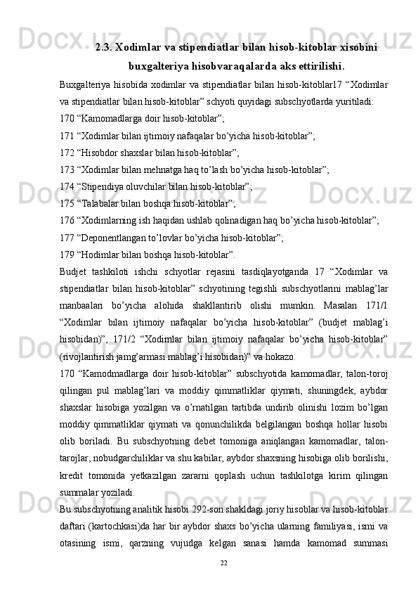 2.3. Xodimlar va stipendiatlar bilan hisob-kitoblar xisobini
buxgalteriya hisobvaraqalarda aks ettirilishi.
Buxgalteriya hisobida  xodimlar  va stipendiatlar  bilan hisob-kitoblar17 “Xodimlar
va stipendiatlar bilan hisob-kitoblar” schyoti quyidagi subschyotlarda yuritiladi:
170 “Kamomadlarga doir hisob-kitoblar”;
171 “Xodimlar bilan ijtimoiy nafaqalar bo’yicha hisob-kitoblar”;
172 “Hisobdor shaxslar bilan hisob-kitoblar”;
173 “Xodimlar bilan mehnatga haq to’lash bo’yicha hisob-kitoblar”;
174 “Stipendiya oluvchilar bilan hisob-kitoblar”;
175 “Talabalar bilan boshqa hisob-kitoblar”;
176 “Xodimlarning ish haqidan ushlab qolinadigan haq bo’yicha hisob-kitoblar”;
177 “Deponentlangan to’lovlar bo’yicha hisob-kitoblar”;
179 “Hodimlar bilan boshqa hisob-kitoblar”.
Budjet   tashkiloti   ishchi   schyotlar   rejasini   tasdiqlayotganda   17   “Xodimlar   va
stipendiatlar   bilan   hisob-kitoblar”   schyotining   tegishli   subschyotlarini   mablag’lar
manbaalari   bo’yicha   alohida   shakllantirib   olishi   mumkin.   Masalan   171/1
“Xodimlar   bilan   ijtimoiy   nafaqalar   bo’yicha   hisob-kitoblar”   (budjet   mablag’i
hisobidan)”,   171/2   “Xodimlar   bilan   ijtimoiy   nafaqalar   bo’yicha   hisob-kitoblar”
(rivojlantirish jamg’armasi mablag’i hisobidan)” va hokazo.
170   “Kamodmadlarga   doir   hisob-kitoblar”   subschyotida   kamomadlar,   talon-toroj
qilingan   pul   mablag’lari   va   moddiy   qimmatliklar   qiymati,   shuningdek,   aybdor
shaxslar   hisobiga   yozilgan   va   o’rnatilgan   tartibda   undirib   olinishi   lozim   bo’lgan
moddiy   qimmatliklar   qiymati   va   qonunchilikda   belgilangan   boshqa   hollar   hisobi
olib   boriladi.   Bu   subschyotning   debet   tomoniga   aniqlangan   kamomadlar,   talon-
tarojlar, nobudgarchiliklar va shu kabilar, aybdor shaxsning hisobiga olib borilishi,
kredit   tomonida   yetkazilgan   zararni   qoplash   uchun   tashkilotga   kirim   qilingan
summalar yoziladi.
Bu subschyotning analitik hisobi 292-son shakldagi joriy hisoblar va hisob-kitoblar
daftari  (kartochkasi)da har bir  aybdor shaxs  bo’yicha ularning familiyasi, ismi  va
otasining   ismi,   qarzning   vujudga   kelgan   sanasi   hamda   kamomad   summasi
22