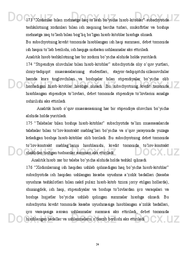 173 “Xodimlar  bilan  mehnatga haq to’lash  bo’yicha hisob-kitoblar”  subschyotida
tashkilotning   xodimlari   bilan   ish   xaqining   barcha   turlari,   mukofotlar   va   boshqa
mehnatga xaq to’lash bilan bog’liq bo’lgan hisob-kitoblar hisobga olinadi.
Bu subschyotning kredit tomonida hisoblangan ish haqi summasi, debet tomonida
ish haqini to’lab berilishi, ish haqiga nisbatan ushlanmalar aks ettiriladi.
Analitik hisob tashkilotning har bir xodimi bo’yicha alohida holda yuritiladi.
174 “Stipendiya oluvchilar bilan hisob-kitoblar” subschyotida oliy o’quv yurtlari,
ilmiy-tadqiqot   muassasalarining   studentlari,   stajyor-tadqiqotchi-izlanuvchilar
hamda   kurs   tinglovchilari   va   boshqalar   bilan   stipendiyalar   bo’yicha   olib
boriladigan   hisob-kitoblar   hisobga   olinadi.   Bu   subschyotning   kredit   tomonida
hisoblangan   stipendiya   to’lovlari,   debet   tomonida   stipendiya   to’lovlarini   amalga
oshirilishi aks ettiriladi. 
Analitik   hisob   o’quv   muassasasining   har   bir   stipendiya   oluvchisi   bo’yicha
alohida holda yuritiladi.
175   “Talabalar   bilan   boshqa   hisob-kitoblar”   subschyotida   ta’lim   muassasalarida
talabalar   bilan   to’lov-kontrakt   mablag’lari   bo’yicha   va   o’quv   jarayonida   yuzaga
keladigan   boshqa   hisob-kitoblar   olib   boriladi.   Bu   subschyotning   debet   tomonida
to’lov-kontrakt   mablag’larini   hisoblanishi,   kredit   tomonida   to’lov-kontrakt
shaklidan tushgan tushumlar summasi aks ettiriladi. 
     Analitik hisob xar bir talaba bo’yicha alohida holda tashkil qilinadi.
176   “Xodimlarning   ish   haqidan   ushlab   qolinadigan   haq   bo’yicha   hisob-kitoblar”
subschyotida   ish   haqidan   ushlangan   kasaba   uyushma   a’zolik   badallari   (kasaba
uyushma   tashkilotlari   bilan   nakd   pulsiz   hisob-kitob   tizimi   joriy   etilgan   hollarda),
shuningdek,   ish   haqi,   stipendiyalar   va   boshqa   to’lovlardan   ijro   varaqalari   va
boshqa   hujjatlar   bo’yicha   ushlab   qolingan   summalar   hisobga   olinadi.   Bu
subschyotni   kredit   tomonida   kasaba   uyushmasiga   hisoblangan   a’zolik   badallari,
ijro   varaqasiga   asosan   ushlanmalar   summasi   aks   ettiriladi,   debet   tomonida
hisoblangan badallar va ushlanmalarni o’tkazib berilishi aks ettiriladi.
24 