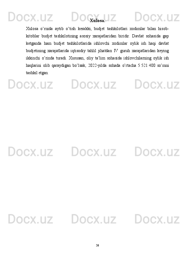 Xulosa.
Xulosa   o’rnida   aytib   o’tish   kerakki,   budjet   tashkilotlari   xodimlar   bilan   hisob-
kitoblar   budjet   tashkilotining   asosiy   xarajatlaridan   biridir.   Davlat   sohasida   gap
ketganda   ham   budjet   tashkilotlarida   ishlovchi   xodimlar   oylik   ish   haqi   davlat
budjetining   xarajatlarida   iqtisodiy   tahlil   jihatdan   IV   guruh   xarajatlaridan   keying
ikkinchi   o’rinda   turadi.   Xususan,   oliy   ta’lim   sohasida   ishlovchilarning   oylik   ish
haqlarini   olib   qaraydigan   bo’lsak,   2022-yilda   sohada   o’rtacha   5   521   400   so’mni
tashkil etgan. 
26 