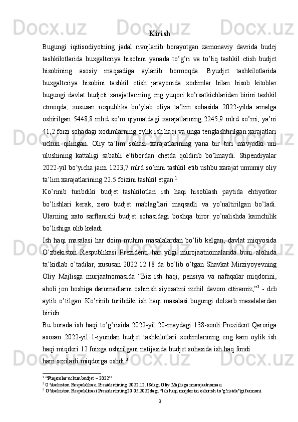 Kirish
Bugungi   iqitisodiyotning   jadal   rivojlanib   borayotgan   zamonaviy   davrida   budej
tashkilotlarida   buxgalteriya   hisobini   yanada   to’g’ri   va   to’liq   tashkil   etish   budjet
hisobining   asosiy   maqsadiga   aylanib   bormoqda.   Byudjet   tashkilotlarida
buxgalteriya   hisobini   tashkil   etish   jarayonida   xodimlar   bilan   hisob   kitoblar
bugungi   davlat   budjeti   xarajatlarining   eng   yuqori   ko’rsatkichlaridan   birini   tashkil
etmoqda,   xususan   respublika   bo’ylab   oliya   ta’lim   sohasida   2022-yilda   amalga
oshirilgan   5448,8   mlrd   so’m   qiymatdagi   xarajatlarning   2245,9   mlrd   so’mi,   ya’ni
41,2 foizi sohadagi xodimlarning oylik ish haqi va unga tenglashtirilgan xarajatlari
uchun   qilingan.   Oliy   ta’lim   sohasi   xarajatlarining   yana   bir   turi   mavjudki   uni
ulushining   kattaligi   sababli   e’tibordan   chetda   qoldirib   bo’lmaydi.   Stipendiyalar
2022-yil bo’yicha jami 1223,7 mlrd so’mni tashkil etib ushbu xarajat umumiy oliy
ta’lim xarajatlarining 22.5 foizini tashkil etgan. 1
Ko’rinib   turibdiki   budjet   tashkilotlari   ish   haqi   hisoblash   paytida   ehtiyotkor
bo’lishlari   kerak,   zero   budjet   mablag’lari   maqsadli   va   yo’naltirilgan   bo’ladi.
Ularning   xato   sarflanishi   budjet   sohasidagi   boshqa   biror   yo’nalishda   kamchilik
bo’lishiga olib keladi. 
Ish   haqi   masalasi   har   doim   muhim   masalalardan   bo’lib   kelgan,   davlat   miqyosida
O’zbekiston   Respublikasi   Prezidenti   har   yilgi   murojaatnomalarida   buni   alohida
ta’kidlab   o’tadilar,   xususan   2022.12.18   da   bo’lib   o’tgan   Shavkat   Mirziyoyevning
Oliy   Majlisga   murjaatnomasida   “Biz   ish   haqi,   pensiya   va   nafaqalar   miqdorini,
aholi jon boshiga daromadlarni oshirish siyosatini  izchil  davom  ettiramiz,” 2
  - deb
aytib  o’tilgan.  Ko’rinib   turibdiki   ish   haqi   masalasi   bugungi   dolzarb   masalalardan
biridir.
Bu  borada  ish  haqi   to’g’risida  2022-yil  20-maydagi  138-sonli   Prezident  Qaroriga
asosan   2022-yil   1-iyundan   budjet   tashkilotlari   xodimlarining   eng   kam   oylik   ish
haqi miqdori 12 foizga oshirilgani natijasida budjet sohasida ish haq fondi 
ham sezilarli miqdorga oshdi. 3
1
 “Fuqarolar uchun budjet – 2022”
2
  O’zbekiston Respublikasi Prezidentining 2022.12.18dagi Oliy Majlisga murojaatnomasi  
3
 O’zbekiston Respublikasi Prezidentining20.05.2022dagi “Ish haqi miqdorini oshirish to’g’risida”gi farmoni
3 