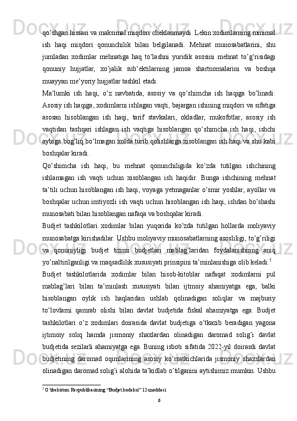 qo’shgan hissasi va maksimal miqdori cheklanmaydi. Lekin xodimlarning minimal
ish   haqi   miqdori   qonunchilik   bilan   belgilanadi.   Mehnat   munosabatlarini,   shu
jumladan   xodimlar   mehnatiga   haq   to’lashni   yuridik   asosini   mehnat   to’g’risidagi
qonuniy   hujjatlar,   xo’jalik   sub’ektilarning   jamoa   shartnomalarini   va   boshqa
muayyan me’yoriy hujjatlar tashkil etadi.
Ma’lumki   ish   haqi,   o’z   navbatida,   asosiy   va   qo’shimcha   ish   haqiga   bo’linadi:
Asosiy ish haqiga, xodimlarni ishlagan vaqti, bajargan ishining miqdori va sifatiga
asosan   hisoblangan   ish   haqi,   tarif   stavkalari,   okladlar,   mukofotlar,   asosiy   ish
vaqtidan   tashqari   ishlagan   ish   vaqtiga   hisoblangan   qo’shimcha   ish   haqi,   ishchi
aybiga bog’liq bo’lmagan xolda turib qolishlarga xisoblangan ish haqi va shu kabi
boshqalar kiradi .
Qo’shimcha   ish   haqi,   bu   mehnat   qonunchiligida   ko’zda   tutilgan   ishchining
ishlamagan   ish   vaqti   uchun   xisoblangan   ish   haqidir.   Bunga   ishchining   mehnat
ta’tili  uchun hisoblangan ish haqi, voyaga yetmaganlar o’smir yoshlar, ayollar va
boshqalar  uchun imtiyozli ish vaqti  uchun hisoblangan  ish haqi, ishdan bo’shashi
munosabati bilan hisoblangan nafaqa va boshqalar kiradi.
Budjet   tashkilotlari   xodimlar   bilan   yuqorida   ko’zda   tutilgan   hollarda   moliyaviy
munosabatga kirishadilar. Ushbu moliyaviy munosabatlarning asosliligi, to’g’riligi
va   qonuniyligi   budjet   tizimi   budjetlari   mablag’laridan   foydalanishning   aniq
yo’naltirilganligi va maqsadlilik xususiyati prinsipini ta’minlanishiga olib keladi. 5
Budjet   tashkilotlarida   xodimlar   bilan   hisob-kitoblar   nafaqat   xodimlarni   pul
mablag’lari   bilan   ta’minlash   xususiyati   bilan   ijtmoiy   ahamiyatga   ega,   balki
hisoblangan   oylik   ish   haqlaridan   ushlab   qolinadigan   soliqlar   va   majburiy
to’lovlarni   qamrab   olishi   bilan   davlat   budjetida   fiskal   ahamiyatga   ega.   Budjet
tashkilotlari   o’z   xodimlari   doirasida   davlat   budjetiga   o’tkazib   beradigan   yagona
ijtimoiy   soliq   hamda   jismoniy   shaxlardan   olinadigan   daromad   solig’i   davlat
budjetida sezilarli  ahamiyatga ega. Buning isboti  sifatida 2022-yil  doirasdi  davlat
budjetining   daromad   oqimlarining   asosiy   ko’rsatkichlarida   jismoniy   shaxslardan
olinadigan daromad solig’i alohida ta’kidlab o’tilganini aytishimiz mumkin. Ushbu
5
  O’zbekiston Respublikasining “Budjet kodeksi” 12-moddasi
6 