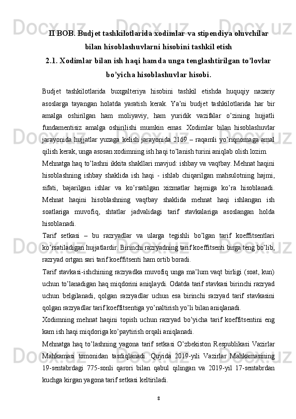 II BOB. Budjet tashkilotlarida xodimlar va stipendiya oluvchilar
bilan hisoblashuvlarni hisobini tashkil etish
2.1. Xodimlar bilan ish haqi hamda unga tenglashtirilgan to’lovlar
bo’yicha hisoblashuvlar hisobi.
Budjet   tashkilotlarida   buxgalteriya   hisobini   tashkil   etishda   huquqiy   nazariy
asoslarga   tayangan   holatda   yaratish   kerak.   Ya’ni   budjet   tashkilotlarida   har   bir
amalga   oshirilgan   ham   moliyaviy,   ham   yuridik   vazifalar   o’zining   hujjatli
fundamentisiz   amalga   oshirilishi   mumkin   emas.   Xodimlar   bilan   hisoblashuvlar
jarayonida   hujjatlar   yuzaga   kelish   jarayonida   2169   –   raqamli   yo’riqnomaga   amal
qilish kerak, unga asosan xodimning ish haqi to’lanish turini aniqlab olish lozim.
Mehnatga haq to’lashni ikkita shakllari mavjud: ishbay va vaqtbay. Mehnat haqini
hisoblashning   ishbay   shaklida   ish   haqi   -   ishlab   chiqarilgan   mahsulotning   hajmi,
sifati,   bajarilgan   ishlar   va   ko’rsatilgan   xizmatlar   hajmiga   ko’ra   hisoblanadi.
Mehnat   haqini   hisoblashning   vaqtbay   shaklida   mehnat   haqi   ishlangan   ish
soatlariga   muvofiq,   shtatlar   jadvalidagi   tarif   stavkalariga   asoslangan   holda
hisoblanadi.
Tarif   setkasi   –   bu   razryadlar   va   ularga   tegishli   bo’lgan   tarif   koeffitsentlari
ko’rsatiladigan hujjatlardir. Birinchi razryadning tarif koeffitsenti birga teng bo’lib,
razryad ortgan sari tarif koeffitsenti ham ortib boradi.
Tarif stavkasi-ishchining razryadka muvofiq unga ma’lum vaqt birligi (soat, kun)
uchun to’lanadigan haq miqdorini aniqlaydi. Odatda tarif stavkasi birinchi razryad
uchun   belgilanadi,   qolgan   razryadlar   uchun   esa   birinchi   razryad   tarif   stavkasini
qolgan razryadlar tarif koeffitsentiga yo’naltirish yo’li bilan aniqlanadi.
Xodimning   mehnat   haqini   topish   uchun   razryad   bo’yicha   tarif   koeffitsentini   eng
kam ish haqi miqdoriga ko’paytirish orqali aniqlanadi. 
Mehnatga   haq  to’lashning   yagona  tarif  setkasi   O’zbekiston   Respublikasi  Vazirlar
Mahkamasi   tomonidan   tasdiqlanadi.   Quyida   2019-yili   Vazirlar   Mahkamasining
19-sentabrdagi   775-sonli   qarori   bilan   qabul   qilingan   va   2019-yil   17-sentabrdan
kuchga kirgan yagona tarif setkasi keltiriladi.
8 