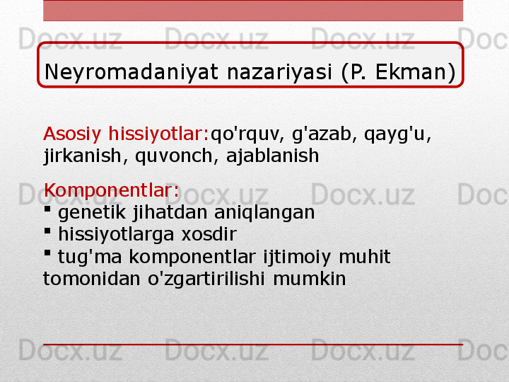 Asosiy hissiyotlar: qo'rquv, g'azab, qayg'u, 
jirkanish, quvonch, ajablanish
Komponentlar:  

  genetik jihatdan aniqlangan

  hissiyotlarga xosdir

  tug'ma komponentlar ijtimoiy muhit 
tomonidan o'zgartirilishi mumkin Neyromadaniyat nazariyasi (P. Ekman) 