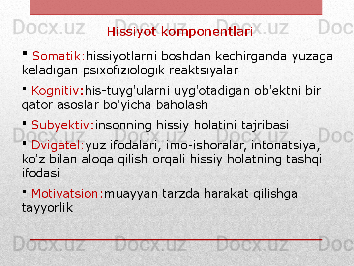 Hissiyot komponentlari

  Somatik: hissiyotlarni boshdan kechirganda yuzaga 
keladigan psixofiziologik reaktsiyalar

  Kognitiv: his-tuyg'ularni uyg'otadigan ob'ektni bir 
qator asoslar bo'yicha baholash

  Subyektiv: insonning hissiy holatini tajribasi

  Dvigatel: yuz ifodalari, imo-ishoralar, intonatsiya, 
ko'z bilan aloqa qilish orqali hissiy holatning tashqi 
ifodasi

  Motivatsion: muayyan tarzda harakat qilishga 
tayyorlik 