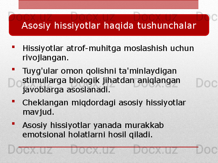
Hissiyotlar atrof-muhitga moslashish uchun 
rivojlangan.

Tuyg'ular omon qolishni ta'minlaydigan 
stimullarga biologik jihatdan aniqlangan 
javoblarga asoslanadi.

Cheklangan miqdordagi asosiy hissiyotlar 
mavjud.

Asosiy hissiyotlar yanada murakkab 
emotsional holatlarni hosil qiladi.Asosiy hissiyotlar haqida tushunchalar 