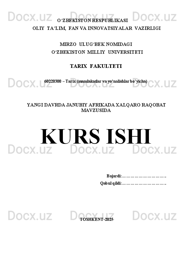                                O‘ZBEKISTON RESPUBLIKASI 
  OLIY  TA’LIM,  FAN VA INNOVATSIYALAR  VAZIRLIGI
  
MIRZO  ULUG‘BEK NOMIDAGI
   O‘ZBEKISTON  MILLIY  UNIVERSITETI
TARIX  FAKULTETI
             
                   60220300 – Tarix (mamlakatlar va yo’nalishlar bo’yicha)
  YANGI DAVRDA JANUBIY AFRIKADA XALQARO RAQOBAT
MAVZUSIDA
KURS ISHI
                                                
Bajardi:…………………………..
Qabul qildi:…………………………..
  TOSHKENT-2025 