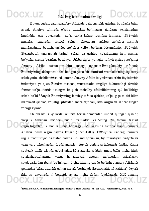 1.2. Inglizlar hukmronligi
Buyuk BritaniyaningJanubiy Afrikada dehqonchilik qilishni  boshlashi  bilan
avvalo   Angliya   iqlimida   o’sishi   mumkin   bo’lmagan   ekinlarni   yetishtirishga
kirishdilar   ular   quyidagilar:   kofe,   paxta   kakao   .Bundan   tashqari,   1898-yilda
inglizlar   tomonidan   tashkil   etilgan   Elsenburg   qishloq   xo’jaligi   instituti
mamlakatning   birinchi   qishloq   xo’jaligi   kolleji   bo’lgan.   Keyinchalik   1926-yilda
Stellenbosch   universiteti   tashkil   etiladi   va   qishloq   xo’jaligining   turli   usullari
bo’yicha kurslar berishni boshlaydi.Ushbu ilg’or yutuqlar tufayli qishloq xo’jaligi
Janubiy   Afrika   uchun   muhim   sohaga   aylanadi.Biroq,Janubiy   Afrikada
Britaniyaning   dehqonchilikka   bo’lgan   yana   bir   manfaati   mamlakatning   iqtisodiy
salohiyatini shakllantirish edi, ammo Janubiy Afrikada yerlardan erkin foydalanish
imkoniyati   yo’q   edi.Bundan   tashqari,   mustamlaka   Angliya   hukmronligi   davrida
fermer   xo’jaliklarida   ishlagan   ko’plab   mahalliy   afrikaliklarning   qul   bo’lishiga
sabab bo’ldi 9
.Buyuk Britaniyaning Janubiy Afrika qishloq xo’jaligiga ta’siri bilan
mamlakat  qishloq  xo’jaligi  jihatidan  ancha  tajribali,  rivojlangan  va  sanoatlashgan
zonaga aylandi. 
Shubhasiz,   30-yillarda   Janubiy   Afrika   tomonidan   import   qilingan   qishloq
xo’jalik   tovarlari   miqdori   butun   mamlakat   YaIMning   20   foizini   tashkil
etgan.Inglizlar   ilk   bor   Janubiy   Afrikaga   XVIII-asrning   oxirida   Kapni   birinchi
Angliya   bosib   olgan   paytda   kelgan   (1795-1803).   1795-yilda   Kapdagi   birinchi
ingliz ma’muriyati dastlabki davrda Golland qonunlari, byurokratiyasi, valyuta va
vazn   va   o’lchovlaridan   foydalanganlar.   Buyuk   Britaniya   hukumati   dastlab   Kapni
strategik   mulk   sifatida   qabul   qiladi.Mustamlaka   sifatida   emas,   balki   ingliz   tilida
so’zlashuvchilarning   yangi   hamjamiyati   asosan   ma’murlar,   askarlar,va
savdogarlardan   iborat   bo’lishgan.   Ingliz   tilining   paydo   bo’lishi   Janubiy   Afrikalik
gollandlar bilan ustunlik uchun kurash boshlaydi (keyinchalik afrikaliklar) deyarli
ikki   asr   davomida   til   borasida   aynan   ingliz   tilidan   foydalanadi.   XIX   asrning
9
Емельянов А.Л. Колониальная история Африки южнее Сахары. -М.: МГИМО-Университет, 2011.   56 b.
12 