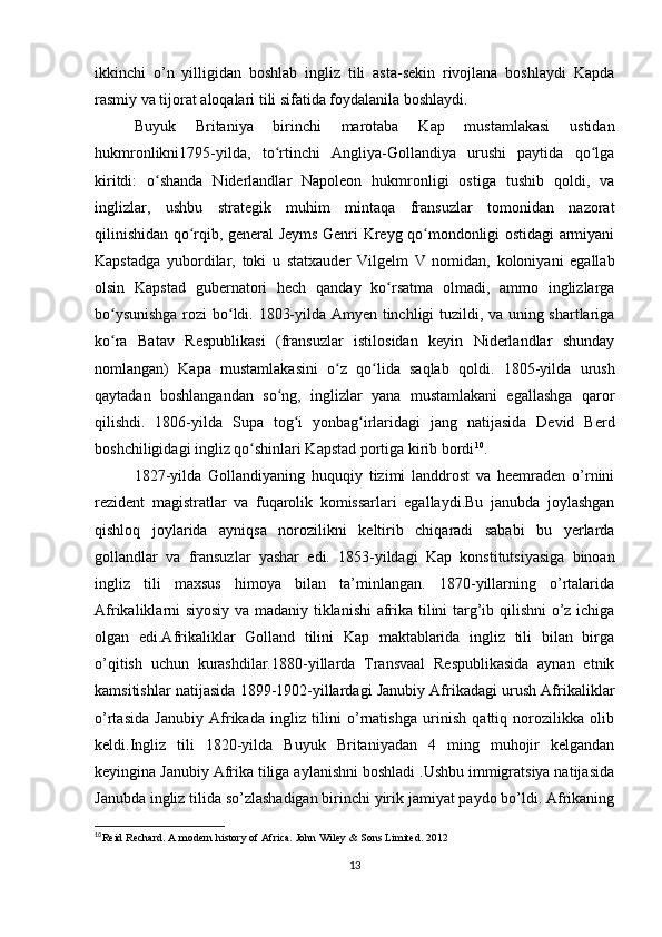 ikkinchi   o’n   yilligidan   boshlab   ingliz   tili   asta-sekin   rivojlana   boshlaydi   Kapda
rasmiy va tijorat aloqalari tili sifatida foydalanila boshlaydi. 
Buyuk   Britaniya   birinchi   marotaba   Kap   mustamlakasi   ustidan
hukmronlikni1795-yilda,   to rtinchi   Angliya-Gollandiya   urushi   paytida   qo lgaʻ ʻ
kiritdi:   o shanda   Niderlandlar   Napoleon   hukmronligi   ostiga   tushib   qoldi,   va	
ʻ
inglizlar,   ushbu   strategik   muhim   mintaqa   fransuzlar   tomonidan   nazorat
qilinishidan qo rqib, general Jeyms Genri Kreyg qo mondonligi ostidagi armiyani	
ʻ ʻ
Kapstadga   yubordilar,   toki   u   statxauder   Vilgelm   V   nomidan,   koloniyani   egallab
olsin   Kapstad   gubernatori   hech   qanday   ko rsatma   olmadi,   ammo   inglizlarga	
ʻ
bo ysunishga rozi bo ldi. 1803-yilda Amyen tinchligi tuzildi, va uning shartlariga	
ʻ ʻ
ko ra   Batav   Respublikasi   (fransuzlar   istilosidan   keyin   Niderlandlar   shunday
ʻ
nomlangan)   Kapa   mustamlakasini   o z   qo lida   saqlab   qoldi.  	
ʻ ʻ 1805-yilda   urush
qaytadan   boshlangandan   so ng,   inglizlar   yana   mustamlakani   egallashga   qaror	
ʻ
qilishdi.   1806-yilda   Supa   tog i   yonbag irlaridagi   jang   natijasida   Devid   Berd	
ʻ ʻ
boshchiligidagi ingliz qo shinlari Kapstad portiga kirib bordi	
ʻ 10
.
1827-yilda   Gollandiyaning   huquqiy   tizimi   landdrost   va   heemraden   o’rnini
rezident   magistratlar   va   fuqarolik   komissarlari   egallaydi.Bu   janubda   joylashgan
qishloq   joylarida   ayniqsa   norozilikni   keltirib   chiqaradi   sababi   bu   yerlarda
gollandlar   va   fransuzlar   yashar   edi.   1853-yildagi   Kap   konstitutsiyasiga   binoan
ingliz   tili   maxsus   himoya   bilan   ta’minlangan.   1870-yillarning   o’rtalarida
Afrikaliklarni siyosiy va madaniy tiklanishi  afrika tilini targ’ib qilishni o’z ichiga
olgan   edi.Afrikaliklar   Golland   tilini   Kap   maktablarida   ingliz   tili   bilan   birga
o’qitish   uchun   kurashdilar.1880-yillarda   Transvaal   Respublikasida   aynan   etnik
kamsitishlar natijasida 1899-1902-yillardagi Janubiy Afrikadagi urush Afrikaliklar
o’rtasida   Janubiy   Afrikada   ingliz   tilini   o’rnatishga   urinish   qattiq   norozilikka   olib
keldi.Ingliz   tili   1820-yilda   Buyuk   Britaniyadan   4   ming   muhojir   kelgandan
keyingina Janubiy Afrika tiliga aylanishni boshladi .Ushbu immigratsiya natijasida
Janubda ingliz tilida so’zlashadigan birinchi yirik jamiyat paydo bo’ldi. Afrikaning
10
Reid Rechard. A modern history of Africa. John Wiley & Sons Limited. 2012
13 