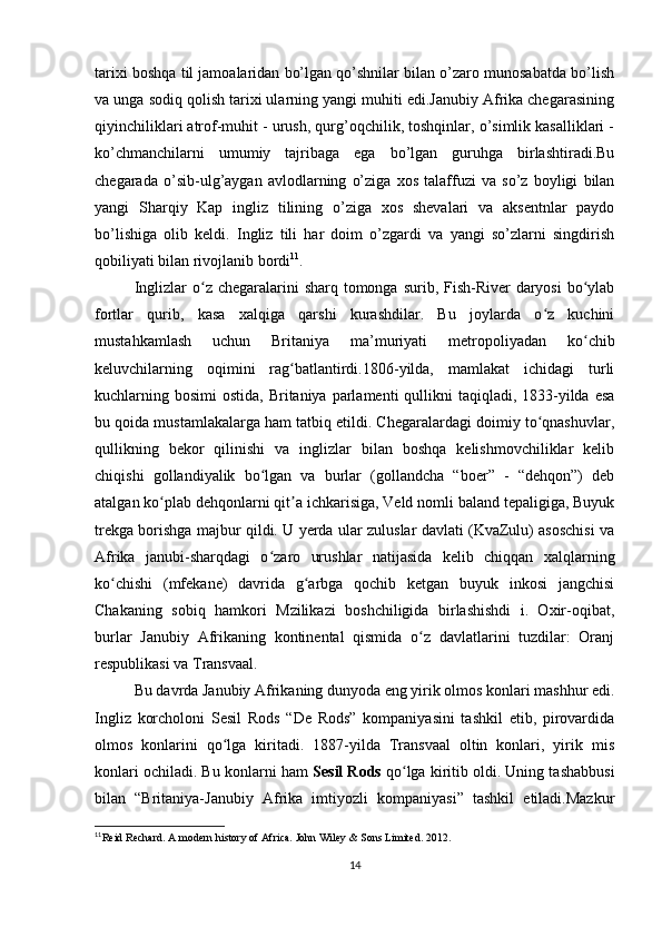 tarixi boshqa til jamoalaridan bo’lgan qo’shnilar bilan o’zaro munosabatda bo’lish
va unga sodiq qolish tarixi ularning yangi muhiti edi.Janubiy Afrika chegarasining
qiyinchiliklari atrof-muhit - urush, qurg’oqchilik, toshqinlar, o’simlik kasalliklari -
ko’chmanchilarni   umumiy   tajribaga   ega   bo’lgan   guruhga   birlashtiradi.Bu
chegarada   o’sib-ulg’aygan   avlodlarning   o’ziga   xos   talaffuzi   va   so’z   boyligi   bilan
yangi   Sharqiy   Kap   ingliz   tilining   o’ziga   xos   shevalari   va   aksentnlar   paydo
bo’lishiga   olib   keldi.   Ingliz   tili   har   doim   o’zgardi   va   yangi   so’zlarni   singdirish
qobiliyati bilan rivojlanib bordi 11
.
Inglizlar  o z chegaralarini  sharq tomonga surib, Fish-River  daryosi  bo ylabʻ ʻ
fortlar   qurib,   kasa   xalqiga   qarshi   kurashdilar.   Bu   joylarda   o z   kuchini	
ʻ
mustahkamlash   uchun   Britaniya   ma’muriyati   metropoliyadan   ko chib	
ʻ
keluvchilarning   oqimini   rag batlantirdi.1806-yilda,   mamlakat   ichidagi   turli	
ʻ
kuchlarning bosimi  ostida, Britaniya parlamenti  qullikni  taqiqladi, 1833-yilda esa
bu qoida mustamlakalarga ham tatbiq etildi. Chegaralardagi doimiy to qnashuvlar,	
ʻ
qullikning   bekor   qilinishi   va   inglizlar   bilan   boshqa   kelishmovchiliklar   kelib
chiqishi   gollandiyalik   bo lgan   va   burlar   (gollandcha   “boer”   -   “dehqon”)   deb	
ʻ
atalgan ko plab dehqonlarni qit a ichkarisiga, Veld nomli baland tepaligiga, Buyuk	
ʻ ʼ
trekga borishga majbur qildi. U yerda ular zuluslar davlati (KvaZulu) asoschisi va
Afrika   janubi-sharqdagi   o zaro   urushlar   natijasida   kelib   chiqqan   xalqlarning	
ʻ
ko chishi   (mfekane)   davrida   g arbga   qochib   ketgan   buyuk   inkosi   jangchisi	
ʻ ʻ
Chakaning   sobiq   hamkori   Mzilikazi   boshchiligida   birlashishdi   i.   Oxir-oqibat,
burlar   Janubiy   Afrikaning   kontinental   qismida   o z   davlatlarini   tuzdilar:   Oranj	
ʻ
respublikasi va Transvaal.
Bu davrda Janubiy Afrikaning dunyoda eng yirik olmos konlari mashhur edi.
Ingliz   korcholoni   Sesil   Rods   “De   Rods”   kompaniyasini   tashkil   etib,   pirovardida
olmos   konlarini   qo lga   kiritadi.   1887-yilda   Transvaal   oltin   konlari,   yirik   mis	
ʻ
konlari ochiladi. Bu konlarni ham   Sesil Rods  qo lga kiritib oldi. Uning tashabbusi	
ʻ
bilan   “Britaniya-Janubiy   Afrika   imtiyozli   kompaniyasi”   tashkil   etiladi.Mazkur
11
Reid Rechard. A modern history of Africa. John Wiley & Sons Limited. 2012. 
14 
