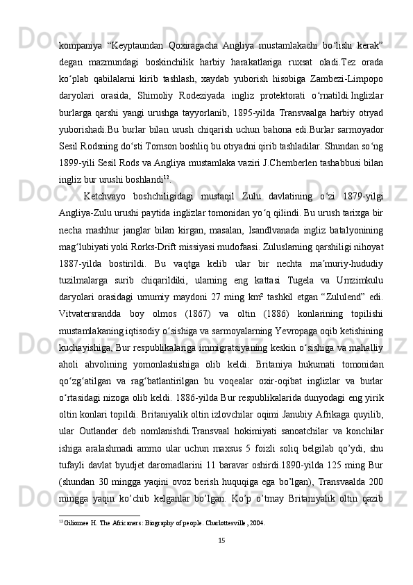 kompaniya   “Keyptaundan   Qoxiragacha   Angliya   mustamlakachi   bo lishi   kerak”ʻ
degan   mazmundagi   boskinchilik   harbiy   harakatlariga   ruxsat   oladi.Tez   orada
ko plab   qabilalarni   kirib   tashlash,   xaydab   yuborish   hisobiga   Zambezi-Limpopo	
ʻ
daryolari   orasida,   Shimoliy   Rodeziyada   ingliz   protektorati   o rnatildi.Inglizlar	
ʻ
burlarga   qarshi   yangi   urushga   tayyorlanib,   1895-yilda   Transvaalga   harbiy   otryad
yuborishadi.Bu   burlar   bilan   urush   chiqarish   uchun   bahona   edi.Burlar   sarmoyador
Sesil Rodsning do sti Tomson boshliq bu otryadni qirib tashladilar. Shundan so ng	
ʻ ʻ
1899-yili Sesil Rods va Angliya mustamlaka vaziri J.Chemberlen tashabbusi bilan
ingliz bur urushi boshlandi 12
.
Ketchvayo   boshchiligidagi   mustaqil   Zulu   davlatining   o zi   1879-yilgi	
ʻ
Angliya-Zulu urushi paytida inglizlar tomonidan yo q qilindi. Bu urush tarixga bir	
ʻ
necha   mashhur   janglar   bilan   kirgan,   masalan,   Isandlvanada   ingliz   batalyonining
mag lubiyati yoki Rorks-Drift missiyasi mudofaasi. Zuluslarning qarshiligi nihoyat	
ʻ
1887-yilda   bostirildi.   Bu   vaqtga   kelib   ular   bir   nechta   ma muriy-hududiy	
ʼ
tuzilmalarga   surib   chiqarildiki,   ularning   eng   kattasi   Tugela   va   Umzimkulu
daryolari   orasidagi   umumiy   maydoni   27   ming   km²   tashkil   etgan   “Zululend”   edi.
Vitvatersrandda   boy   olmos   (1867)   va   oltin   (1886)   konlarining   topilishi
mustamlakaning iqtisodiy o sishiga va sarmoyalarning Yevropaga oqib ketishining	
ʻ
kuchayishiga, Bur respublikalariga immigratsiyaning keskin o sishiga va mahalliy	
ʻ
aholi   ahvolining   yomonlashishiga   olib   keldi.   Britaniya   hukumati   tomonidan
qo zg atilgan   va   rag batlantirilgan   bu   voqealar   oxir-oqibat   inglizlar   va   burlar	
ʻ ʻ ʻ
o rtasidagi nizoga olib keldi.  
ʻ 1886-yilda Bur respublikalarida dunyodagi eng yirik
oltin konlari topildi. Britaniyalik oltin izlovchilar oqimi Janubiy Afrikaga quyilib,
ular   Outlander   deb   nomlanishdi.Transvaal   hokimiyati   sanoatchilar   va   konchilar
ishiga   aralashmadi   ammo   ular   uchun   maxsus   5   foizli   soliq   belgilab   qo’ydi,   shu
tufayli   davlat   byudjet   daromadlarini   11   baravar   oshirdi.1890-yilda   125   ming   Bur
(shundan   30   mingga   yaqini   ovoz   berish   huquqiga   ega   bo’lgan),   Transvaalda   200
mingga   yaqin   ko’chib   kelganlar   bo’lgan.   Ko’p   o’tmay   Britaniyalik   oltin   qazib
12
Giliomee H. The Africaners: Biography of people. Charlottesville, 2004.
15 