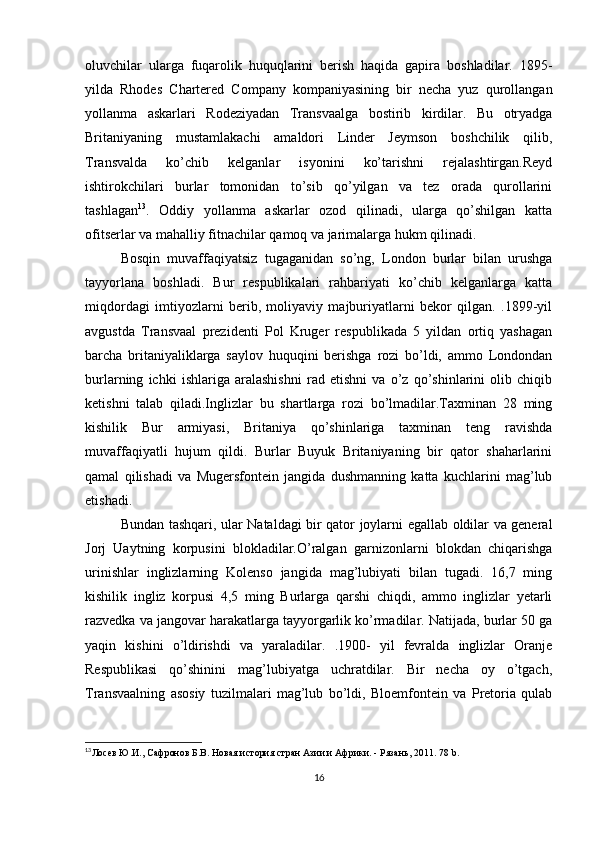 oluvchilar   ularga   fuqarolik   huquqlarini   berish   haqida   gapira   boshladilar.   1895-
yilda   Rhodes   Chartered   Company   kompaniyasining   bir   necha   yuz   qurollangan
yollanma   askarlari   Rodeziyadan   Transvaalga   bostirib   kirdilar.   Bu   otryadga
Britaniyaning   mustamlakachi   amaldori   Linder   Jeymson   boshchilik   qilib,
Transvalda   ko’chib   kelganlar   isyonini   ko’tarishni   rejalashtirgan.Reyd
ishtirokchilari   burlar   tomonidan   to’sib   qo’yilgan   va   tez   orada   qurollarini
tashlagan 13
.   Oddiy   yollanma   askarlar   ozod   qilinadi,   ularga   qo’shilgan   katta
ofitserlar va mahalliy fitnachilar qamoq va jarimalarga hukm qilinadi.
Bosqin   muvaffaqiyatsiz   tugaganidan   so’ng,   London   burlar   bilan   urushga
tayyorlana   boshladi.   Bur   respublikalari   rahbariyati   ko’chib   kelganlarga   katta
miqdordagi   imtiyozlarni   berib,   moliyaviy   majburiyatlarni   bekor   qilgan.   .1899-yil
avgustda   Transvaal   prezidenti   Pol   Kruger   respublikada   5   yildan   ortiq   yashagan
barcha   britaniyaliklarga   saylov   huquqini   berishga   rozi   bo’ldi,   ammo   Londondan
burlarning   ichki   ishlariga   aralashishni   rad   etishni   va   o’z   qo’shinlarini   olib   chiqib
ketishni   talab   qiladi.Inglizlar   bu   shartlarga   rozi   bo’lmadilar.Taxminan   28   ming
kishilik   Bur   armiyasi,   Britaniya   qo’shinlariga   taxminan   teng   ravishda
muvaffaqiyatli   hujum   qildi.   Burlar   Buyuk   Britaniyaning   bir   qator   shaharlarini
qamal   qilishadi   va   Mugersfontein   jangida   dushmanning   katta   kuchlarini   mag’lub
etishadi. 
Bundan tashqari, ular Nataldagi bir qator joylarni egallab oldilar va general
Jorj   Uaytning   korpusini   blokladilar.O’ralgan   garnizonlarni   blokdan   chiqarishga
urinishlar   inglizlarning   Kolenso   jangida   mag’lubiyati   bilan   tugadi.   16,7   ming
kishilik   ingliz   korpusi   4,5   ming   Burlarga   qarshi   chiqdi,   ammo   inglizlar   yetarli
razvedka va jangovar harakatlarga tayyorgarlik ko’rmadilar. Natijada, burlar 50 ga
yaqin   kishini   o’ldirishdi   va   yaraladilar.   .1900-   yil   fevralda   inglizlar   Oranje
Respublikasi   qo’shinini   mag’lubiyatga   uchratdilar.   Bir   necha   oy   o’tgach,
Transvaalning   asosiy   tuzilmalari   mag’lub   bo’ldi,   Bloemfontein   va   Pretoria   qulab
13
Лосев Ю.И., Сафронов Б.В. Новая история стран Азии и Африки. - Рязань, 2011 . 78 b.
16 