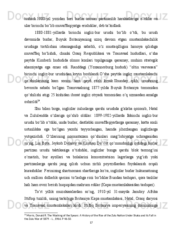 tushadi.1900-yil   yozidan   beri   burlar   asosan   partizanlik   harakatlariga   o’tdilar   va
ular birinchi bo’lib muvaffaqiyatga erishdilar, deb ta’kidladi.
1880-1881-yillarda   birinchi   ingliz-bur   urushi   bo lib   o tdi,   bu   urushʻ ʻ
davomida   burlar,   Buyuk   Britaniyaning   uzoq   davom   etgan   mustamlakachilik
urushiga   tortilishini   istamaganligi   sababli,   o z   mustaqilligini   himoya   qilishga	
ʻ
muvaffaq   bo lishdi,   chunki   Oranj   Respublikasi   va   Transvaal   hududlari,   o sha	
ʻ ʻ
paytda   Kimberli   hududida   olmos   konlari   topilganiga   qaramay,   muhim   strategik
ahamiyatga   ega   emas   edi.   Randdagi   (Yoxannesburg   hududi)   “oltin   vasvasasi”
birinchi   ingliz-bur   urushidan   keyin   boshlandi.O sha   paytda   ingliz   mustamlakachi	
ʻ
qo shinlarining   kam   sonini   ham   qayd   etish   kerak.Shunday   qilib,   urushning	
ʻ
bevosita   sababi   bo lgan   Transvaalning   1877-yilda   Buyuk   Britaniya   tomonidan	
ʻ
qo shilishi atigi 25 kishidan iborat ingliz otryadi tomonidan o q uzmasdan amalga	
ʻ ʻ
oshirildi 14
.
Shu   bilan   birga,   inglizlar   zuluslarga   qarshi   urushda   g alaba   qozonib,   Natal	
ʻ
va   Zululendda   o zlariga   qo’shib   oldilar.   1899-1902-yillarda   Ikkinchi   ingliz-bur	
ʻ
urushi bo lib o tdiki, unda burlar, dastlabki muvaffaqiyatlarga qaramay, katta sonli	
ʻ ʻ
ustunlikka   ega   bo lgan   yaxshi   tayyorlangan,   hamda   jihozlangan   inglizlarga	
ʻ
yutqazishdi.   O zlarining   nomuntazam   qo shinlari   mag lubiyatga   uchraganidan	
ʻ ʻ ʻ
so ng, Lui Bota, Jeykob Delarey va Kristian De Vet qo mondonligi ostidagi burlar	
ʻ ʻ
partizan   urushi   taktikasiga   o tishdiki,   inglizlar   bunga   qarshi   blok   tarmog ini	
ʻ ʻ
o rnatish,   bur   ayollari   va   bolalarini   konsentratsion   lagerlarga   yig ish   yoki	
ʻ ʻ
partizanlarga   qarshi   jang   qilish   uchun   zirhli   poyezdlardan   foydalanish   orqali
kurashdilar. Ferinixing shartnomasi shartlariga ko ra, inglizlar burlar hukumatining	
ʻ
uch million dollarlik qarzini to lashga rozi bo ldilar.Bundan tashqari, qora tanlilar	
ʻ ʻ
hali ham ovoz berish huquqidan mahrum edilar (Kapa mustamlakasidan tashqari).
To rt   yillik   muzokaralardan   so ng,   1910-yil   31-mayda   Janubiy   Afrika	
ʻ ʻ
Ittifoqi tuzildi, uning tarkibiga Britaniya Kapa mustamlakasi, Natal, Oranj daryosi
va   Transvaal   mustamlakalari   kirdi.   Ittifoq   Britaniya   imperiyasining   dominioniga
14
  Morris, Donald R. The Washing of the Spears: A History of the Rise of the Zulu Nation Under Shaka and its Fall in 
the Zulu War of 1879. - L., 1966. P  46-50.
17 