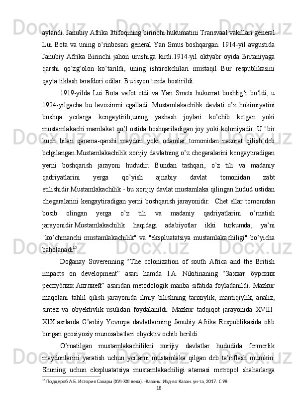 aylandi. Janubiy Afrika Ittifoqining birinchi hukumatini Transvaal vakillari general
Lui   Bota   va  uning   o rinbosari   general   Yan   Smus   boshqargan.  1914-yil   avgustidaʻ
Janubiy   Afrika   Birinchi   jahon   urushiga   kirdi.1914-yil   oktyabr   oyida   Britaniyaga
qarshi   qo zg olon   ko tarildi,   uning   ishtirokchilari   mustaqil   Bur   respublikasini	
ʻ ʻ ʻ
qayta tiklash tarafdori edilar. Bu isyon tezda bostirildi.
1919-yilda   Lui   Bota   vafot   etdi   va   Yan   Smets   hukumat   boshlig i   bo ldi,   u	
ʻ ʻ
1924-yilgacha   bu   lavozimni   egalladi.   Mustamlakachilik   davlati   o’z   hokimiyatini
boshqa   yerlarga   kengaytirib,uning   yashash   joylari   ko’chib   ketgan   yoki
mustamlakachi mamlakat qo’l ostida boshqariladigan joy yoki koloniyadir. U "bir
kuch   bilan   qarama-qarshi   maydon   yoki   odamlar   tomonidan   nazorat   qilish"deb
belgilangan.Mustamlakachilik xorijiy davlatning o’z chegaralarini kengaytiradigan
yerni   boshqarish   jarayoni   hududir.   Bundan   tashqari,   o’z   tili   va   madaniy
qadriyatlarini   yerga   qo’yish   ajnabiy   davlat   tomonidan   zabt
etilishidir.Mustamlakachilik - bu xorijiy davlat mustamlaka qilingan hudud ustidan
chegaralarini kengaytiradigan yerni  boshqarish jarayonidir.     Chet  ellar  tomonidan
bosib   olingan   yerga   o’z   tili   va   madaniy   qadriyatlarini   o’rnatish
jarayonidir.Mustamlakachilik   haqidagi   adabiyotlar   ikki   turkumda,   ya’ni
"ko’chmanchi   mustamlakachilik"   va   "ekspluatatsiya   mustamlakachiligi"   bo’yicha
baholanadi 15
.
Doğanay   Suverenning   “The   colonization   of   south   Africa   and   the   British
impacts   on   development”   asari   hamda   I.A.   Nikitinaning   “Захват   бурских
республик   Англией”   asaridan   metodologik   manba   sifatida   foyladanildi.   Mazkur
maqolani   tahlil   qilish   jarayonida   ilmiy   bilishning   tarixiylik,   mantiqiylik,   analiz,
sintez   va   obyektivlik   usulidan   foydalanildi.   Mazkur   tadqiqot   jarayonida   XVIII-
XIX   asrlarda   G’arbiy   Yevropa   davlatlarining   Janubiy   Afrika   Respublikasida   olib
borgan geosiyosiy munosabatlari obyektiv ochib berildi.
O’rnatilgan   mustamlakachilikni   xorijiy   davlatlar   hududida   fermerlik
maydonlarini   yaratish   uchun   yerlarni   mustamlaka   qilgan   deb   ta’riflash   mumkin.
Shuning   uchun   ekspluatatsiya   mustamlakachiligi   atamasi   metropol   shaharlarga
15
  Подцероб А.Б. История Сахары ( XVI - XXI  века). -Казань: Изд-во Казан. ун-та, 2017.  C  98
18 