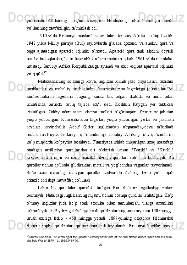 yo’nalishi   Afrikaning   qirg’oq   chizig’ini   Hindistonga   olib   boradigan   savdo
yo’llarining xavfsizligini ta’minlash edi.
1910-yilda   Britaniya   mustamlakalari   bilan   Janubiy   Afrika   Ittifoqi   tuzildi.
1948   yilda   Milliy   partiya   (Bur)   saylovlarda   g’alaba   qozondi   va   aholini   qora   va
oqga   ajratadigan   aparteid   rejimini   o’rnatdi.   Aparteid   qora   tanli   aholini   deyarli
barcha huquqlardan, hatto fuqarolikdan ham mahrum qiladi. 1961 yilda mamlakat
mustaqil   Janubiy   Afrika   Respublikasiga   aylandi   va   oxir   -oqibat   aparteid   rejimini
yo’q qildi 17
. 
Mutaxassisning   so’zlariga   ko’ra,   inglizlar   kichik   jazo   otryadlarini   tuzishni
boshladilar   va   mahalliy   tinch   aholini   kontsentratsion   lagerlarga   jo’natdilar."Bu
kontsentratsion   lagerlarni   bugungi   kunda   biz   bilgan   shaklda   va   nomi   bilan
ishlatishda   birinchi   to’liq   tajriba   edi",   dedi   Koshkin.“Kuygan   yer   taktikasi
ishlatilgan.   Oddiy   odamlardan   chorva   mollari   o’g’irlangan,   fermer   xo’jaliklari
yoqib   yuborilgan.   Konsentratsion   lagerlar,   yoqib   yuborilgan   yerlar   va   jazolash
reydlari   keyinchalik   Adolf   Gitler   inglizlardan   o’rganadi»,-deya   ta’kidladi
mutaxassis.Buyuk   Britaniya   qo’mondonligi   Janubiy   Afrikaga   o’z   qo’shinlarini
ko’p miqdorda ko’paytira boshlaydi. Fransiyada ishlab chiqarilgan uzoq masofaga
otadigan   artilleriya   qurollaridan   o’t   o’chirish   uchun   "Terribl"   va   "Kuchli"
kreyserlaridan   og’ir   va   uzoq   masofali   dengiz   qurollari   sotib   ola   boshlaydi.   Bu
qurollar  uchun qo’lbola g’ildiraklar, metall  va  yog’ochdan  vagonlar  tayyorlanadi.
Ba’zi   uzoq   masofaga   otadigan   qurollar   Ladysmith   shahriga   temir   yo’l   orqali
etkazib berishga muvaffaq bo’linadi. 
Lekin   bu   qurollalar   qamalda   bo’lgan   Bur   shaharni   egallashga   imkon
bermaydi. Nataldagi inglizlarning hujumi uchun boshqa qurollar ishlatilgan. Ko’p
o’tmay   inglizlar   juda   ko’p   sonli   texnika   bilan   taminlanishi   ularga   ustunlikni
ta’minlaydi.1899-yilning dekabrga kelib qo’shinlarning umumiy soni 120 mingga,
urush   oxiriga   kelib   -   450   mingga   yetadi.   1899-yilning   dekabrda   feldmarshal
Roberts   ingliz   qo’shinlari   qo’mondoni   etib   tayinlandi.   Britaniya   kuchlari   qayta
17
  Morris, Donald R. The Washing of the Spears: A History of the Rise of the Zulu Nation Under Shaka and its Fall in 
the Zulu War of 1879. - L., 1966. P  69-70.
20 