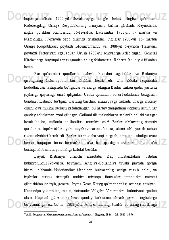 hujumga   o’tishi   1900-yil   fevral   oyiga   to’g’ri   keladi.   Ingliz   qo’shinlari
Padebergdagi   Oranje   Respublikaning   armiyasini   taslim   qilishadi.   Keyinchalik
ingliz   qo’shlari   Kimberlini   15-fevralda,   Ladismitni   1900-yil   1-   martda   va
Mafekingni   17-mayda   ozod   qilishga   erishadilar.   Inglizlar   1900-yil   13-   martda
Oranje   Respublikasi   poytaxti   Bloemfonteinni   va   1900-yil   5-iyunda   Transvaal
poytaxti   Pretoriyani   egalladilar.   Urush   1900-yil   sentyabrga   kelib   tugadi.   General
Kitchenerga buyruqni topshirgandan so’ng feldmarshal Roberts Janubiy Afrikadan
ketadi. 
Bur   qo’shinlari   qurollarini   tushirib,   kurashni   tugatishlari   va   Britaniya
qiroligining   hokimiyatini   tan   olishlari   kerak   edi.   Ular   ikkala   respublika
hududlaridan tashqarida bo’lganlar  va asirga olingan Burlar  imkon qadar  yashash
joylariga   qaytishga   umid   qilganlar.   Urush   qonunlari   va   urf-odatlarini   buzganlar
bundan   mustasno   bo’lgan,   ularning   barchasi   amnistiyaga   tushadi.   Ularga   shaxsiy
erkinlik va mulkni saqlash kafolatlangan, bu harbiy xarajatlarni qoplash uchun har
qanday soliqlardan ozod qilingan. Golland tili maktablarda saqlanib qolishi va agar
kerak   bo’lsa,   sudlarda   qo’llanilishi   mumkin   edi 18
.   Burlar   o’zlarining   shaxsiy
qurollarini   topshirishlari   yoki   obyektiv   zarurat   bo’lsa,   ularni   olib   yurish   uchun
ruxsat olishlari kerak edi. Burlar bir muncha vaqt o’tgach, qora tanli aholiga ovoz
berish   huquqini   berish-bermaslikni   o’zi   hal   qiladigan   avtonom   o’zini   o’zi
boshqarish tizimini yaratishga kafolat berdilar. 
Buyuk   Britaniya   birinchi   marotaba   Kap   mustamlakasi   ustidan
hukmronlikni1795-yilda,   to rtinchi   Angliya-Gollandiya   urushi   paytida   qo lgaʻ ʻ
kiritdi:   o shanda   Niderlandlar   Napoleon   hukmronligi   ostiga   tushib   qoldi,   va	
ʻ
inglizlar,   ushbu   strategik   muhim   mintaqa   fransuzlar   tomonidan   nazorat
qilinishidan qo rqib, general Jeyms Genri Kreyg qo mondonligi ostidagi armiyani	
ʻ ʻ
Kapstadga   yubordilar,   toki   u,   statxauder   Vilgelm   V   nomidan,   koloniyani   egallab
olsin.   Kapstad   gubernatori   hech   qanday   ko rsatma   olmadi,   ammo   inglizlarga	
ʻ
bo ysunishga rozi bo ldi. 1803-yilda Amyen tinchligi tuzildi, va uning shartlariga	
ʻ ʻ
18
А.М. Родригеса .  Новая история стран Азии и Африки. /  Под ред: В Зч.  - М., 2010.  56   b
21 