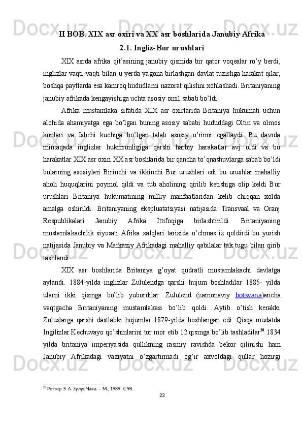II BOB. XIX asr oxiri va XX asr boshlarida Janubiy Afrika
2.1. Ingliz-Bur urushlari
XIX   asrda   afrika   qit’asining   janubiy   qismida   bir   qator   voqealar   ro’y   berdi,
inglizlar vaqti-vaqti bilan u yerda yagona birlashgan davlat tuzishga harakat qilar,
boshqa paytlarda esa kamroq hududlarni nazorat qilishni xohlashadi. Britaniyaning
janubiy afrikada kengayishiga uchta asosiy omil sabab bo’ldi:
Afrika   mustamlaka   sifatida   XIX   asr   oxirlarida   Britaniya   hukumati   uchun
alohida   ahamiyatga   ega   bo’lgan   buning   asosiy   sababi   hududdagi   Oltin   va   olmos
konlari   va   Ishchi   kuchiga   bo’lgan   talab   asosiy   o’rinni   egallaydi.   Bu   davrda
mintaqada   inglizlar   hukmronligiga   qarshi   harbiy   harakatlar   avj   oldi   va   bu
harakatlar XIX asr oxiri XX asr boshlarida bir qancha to’qnashuvlarga sabab bo’ldi
bularning   asosiylari   Birinchi   va   ikkinchi   Bur   urushlari   edi   bu   urushlar   mahalliy
aholi   huquqlarini   poymol   qildi   va   tub   aholining   qirilib   ketishiga   olip   keldi   Bur
urushlari   Britaniya   hukumatining   milliy   manfaatlaridan   kelib   chiqqan   xolda
amalga   oshirildi.   Britaniyaning   ekspluatatsiyasi   natijasida   Transvaal   va   Oranj
Respublikalari   Janubiy   Afrika   Ittifoqiga   birlashtirildi.   Britaniyaning
mustamlakachilik   siyosati   Afrika   xalqlari   tarixida   o’chmas   iz   qoldirdi   bu   yurish
natijasida Janubiy va Markaziy Afrikadagi  mahalliy qabilalar tak tugu bilan qirib
tashlandi 
XIX   asr   boshlarida   Britaniya   g’oyat   qudratli   mustamlakachi   davlatga
aylandi.   1884-yilda   inglizlar   Zululendga   qarshi   hujum   boshladilar   1885-   yilda
ularni   ikki   qismga   bo’lib   yubordilar.   Zululend   (zamonaviy   botsvana )ancha
vaqtgacha   Britaniyaning   mustamlakasi   bo’lib   qoldi.   Aytib   o’tish   kerakki
Zuluslarga   qarshi   dastlabki   hujumlar   1879-yilda   boshlangan   edi.   Qisqa   mudatda
Ingilizlar Kechuvayo qo’shinlarini tor mor etib 12 qismga bo’lib tashladilar 20
.1834
yilda   britaniya   imperiyasida   qullikning   rasmiy   ravishda   bekor   qilinishi   ham
Janubiy   Afrikadagi   vaziyatni   o’zgartirmadi   og’ir   axvoldagi   qullar   hozirgi
20
  Реттер Э. А. Зулус Чака. – М., 1989.  C  98.
23 