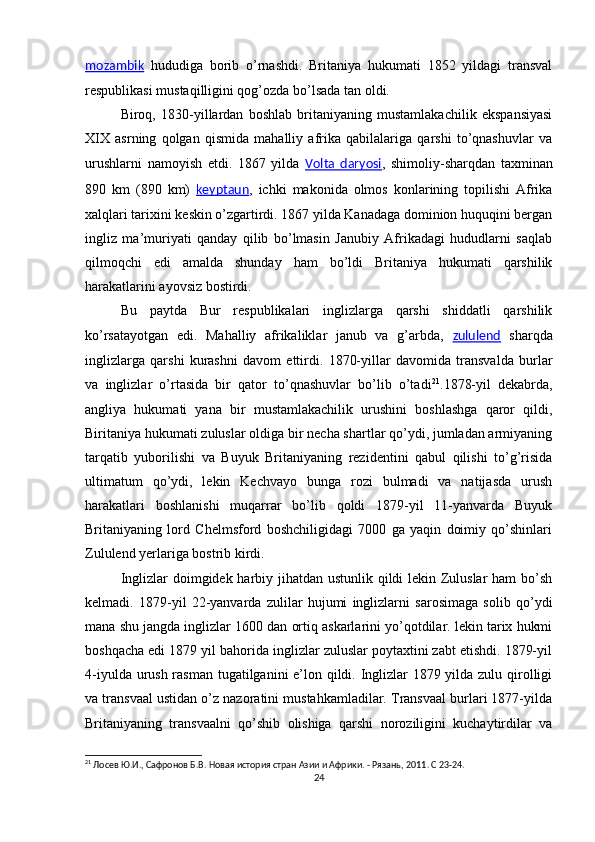 mozambik   hududiga   borib   o’rnashdi.   Britaniya   hukumati   1852   yildagi   transval
respublikasi mustaqilligini qog’ozda bo’lsada tan oldi.
Biroq,   1830-yillardan   boshlab   britaniyaning   mustamlakachilik   ekspansiyasi
XIX   asrning   qolgan   qismida   mahalliy   afrika   qabilalariga   qarshi   to’qnashuvlar   va
urushlarni   namoyish   etdi.   1867   yilda   Volta   daryosi ,   shimoliy-sharqdan   taxminan
890   km   (890   km)   keyptaun ,   ichki   makonida   olmos   konlarining   topilishi   Afrika
xalqlari tarixini keskin o’zgartirdi. 1867 yilda Kanadaga dominion huquqini bergan
ingliz   ma’muriyati   qanday   qilib   bo’lmasin   Janubiy   Afrikadagi   hududlarni   saqlab
qilmoqchi   edi   amalda   shunday   ham   bo’ldi   Britaniya   hukumati   qarshilik
harakatlarini ayovsiz bostirdi.
Bu   paytda   Bur   respublikalari   inglizlarga   qarshi   shiddatli   qarshilik
ko’rsatayotgan   edi.   Mahalliy   afrikaliklar   janub   va   g’arbda,   zululend   sharqda
inglizlarga   qarshi   kurashni   davom   ettirdi.   1870-yillar   davomida   transvalda   burlar
va   inglizlar   o’rtasida   bir   qator   to’qnashuvlar   bo’lib   o’tadi 21
.1878-yil   dekabrda,
angliya   hukumati   yana   bir   mustamlakachilik   urushini   boshlashga   qaror   qildi,
Biritaniya hukumati zuluslar oldiga bir necha shartlar qo’ydi, jumladan armiyaning
tarqatib   yuborilishi   va   Buyuk   Britaniyaning   rezidentini   qabul   qilishi   to’g’risida
ultimatum   qo’ydi,   lekin   Kechvayo   bunga   rozi   bulmadi   va   natijasda   urush
harakatlari   boshlanishi   muqarrar   bo’lib   qoldi   1879-yil   11-yanvarda   Buyuk
Britaniyaning   lord   Chelmsford   boshchiligidagi   7000   ga   yaqin   doimiy   qo’shinlari
Zululend yerlariga bostrib kirdi. 
Inglizlar  doimgidek harbiy jihatdan ustunlik qildi lekin Zuluslar  ham  bo’sh
kelmadi.   1879-yil   22-yanvarda   zulilar   hujumi   inglizlarni   sarosimaga   solib   qo’ydi
mana shu jangda inglizlar 1600 dan ortiq askarlarini yo’qotdilar. lekin tarix hukmi
boshqacha edi 1879 yil bahorida inglizlar zuluslar poytaxtini zabt etishdi. 1879-yil
4-iyulda urush rasman tugatilganini e’lon qildi. Inglizlar  1879 yilda zulu qirolligi
va transvaal ustidan o’z nazoratini mustahkamladilar. Transvaal burlari 1877-yilda
Britaniyaning   transvaalni   qo’shib   olishiga   qarshi   noroziligini   kuchaytirdilar   va
21
 Лосев Ю.И., Сафронов Б.В. Новая история стран Азии и Африки. - Рязань, 2011 .  C  23-24.
24 