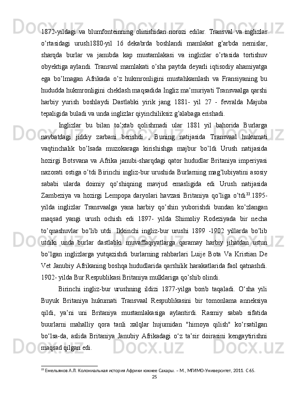 1872-yildagi   va   blumfonteinning   olinishidan   norozi   edilar.   Transval   va   inglizlar
o’rtasidagi   urush1880-yil   16   dekabrda   boshlandi   mamlakat   g’arbda   nemislar,
sharqda   burlar   va   janubda   kap   mustamlakasi   va   inglizlar   o’rtasida   tortishuv
obyektiga aylandi.  Transval  mamlakati  o’sha  paytda  deyarli   iqtisodiy ahamiyatga
ega   bo’lmagan   Afrikada   o’z   hukmronligini   mustahkamlash   va   Fransiyaning   bu
hududda hukmronligini cheklash maqsadida Ingliz ma’muriyati Transvaalga qarshi
harbiy   yurish   boshlaydi   Dastlabki   yirik   jang   1881-   yil   27   -   fevralda   Majuba
tepaligida buladi va unda inglizlar qiyinchiliksiz g’alabaga erishadi. 
Inglizlar   bu   bilan   to’xtab   qolishmadi   ular   1881   yil   bahorida   Burlarga
navbatdagi   jiddiy   zarbani   berishdi   ,   Buning   natijasida   Transvaal   hukumati
vaqtinchalik   bo’lsada   muzokaraga   kirishishga   majbur   bo’ldi   Urush   natijasida
hozirgi   Botsvana   va   Afrika   janubi-sharqdagi   qator   hududlar   Britaniya   imperiyasi
nazorati ostiga o’tdi Birinchi ingliz-bur urushida Burlarning mag’lubiyatini asosiy
sababi   ularda   doimiy   qo’shiqning   mavjud   emasligida   edi   Urush   natijasida
Zambeziya   va   hozirgi   Lempopa   daryolari   havzasi   Britaniya   qo’liga   o’tdi 22
.1895-
yilda   inglizlar   Transvaalga   yana   harbiy   qo’shin   yuborishdi   bundan   ko’zlangan
maqsad   yangi   urush   ochish   edi   1897-   yilda   Shimoliy   Rodeziyada   bir   necha
to’qnashuvlar   bo’lib   utdi.   Ikkinchi   ingliz-bur   urushi   1899   -1902   yillarda   bo’lib
utdiki   unda   burlar   dastlabki   muvaffaqiyatlarga   qaramay   harbiy   jihatdan   ustun
bo’lgan   inglizlarga   yutqazishdi   burlarning   rahbarlari   Luije   Bota   Va   Kristian   De
Vet Janubiy Afrikaning boshqa hududlarida qarshilik harakatlarida faol qatnashdi.
1902- yilda Bur Respublikasi Britaniya mulklariga qo’shib olindi.  
Birinchi   ingliz-bur   urushning   ildizi   1877-yilga   borib   taqaladi.   O‘sha   yili
Buyuk   Britaniya   hukumati   Transvaal   Respublikasini   bir   tomonlama   anneksiya
qildi,   ya’ni   uni   Britaniya   mustamlakasiga   aylantirdi.   Rasmiy   sabab   sifatida
buurlarni   mahalliy   qora   tanli   xalqlar   hujumidan   "himoya   qilish"   ko‘rsatilgan
bo‘lsa-da,   aslida   Britaniya   Janubiy   Afrikadagi   o‘z   ta’sir   doirasini   kengaytirishni
maqsad qilgan edi.
22
  Емельянов А.Л. Колониальная история Африки южнее Сахары. – М., МГИМО-Университет, 2011.  C  65.
25 