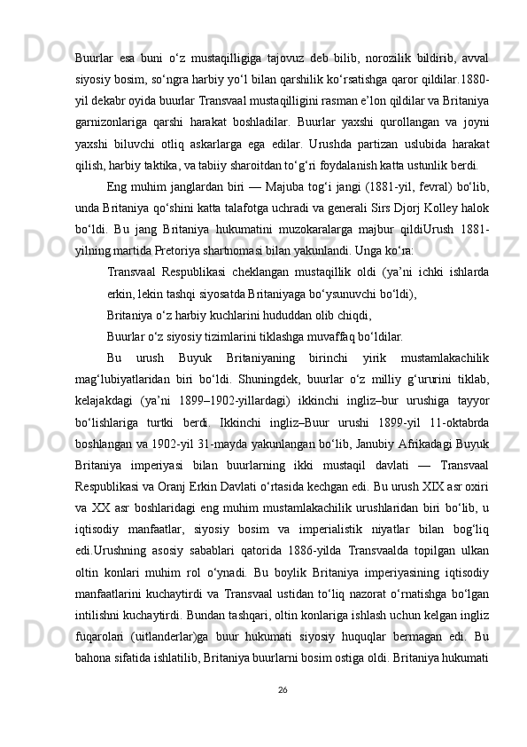 Buurlar   esa   buni   o‘z   mustaqilligiga   tajovuz   deb   bilib,   norozilik   bildirib,   avval
siyosiy bosim, so‘ngra harbiy yo‘l bilan qarshilik ko‘rsatishga qaror qildilar.1880-
yil dekabr oyida buurlar Transvaal mustaqilligini rasman e’lon qildilar va Britaniya
garnizonlariga   qarshi   harakat   boshladilar.   Buurlar   yaxshi   qurollangan   va   joyni
yaxshi   biluvchi   otliq   askarlarga   ega   edilar.   Urushda   partizan   uslubida   harakat
qilish, harbiy taktika, va tabiiy sharoitdan to‘g‘ri foydalanish katta ustunlik berdi.
Eng   muhim   janglardan  biri   —   Majuba   tog‘i   jangi   (1881-yil,  fevral)   bo‘lib,
unda Britaniya qo‘shini katta talafotga uchradi va generali Sirs Djorj Kolley halok
bo‘ldi.   Bu   jang   Britaniya   hukumatini   muzokaralarga   majbur   qildiUrush   1881-
yilning martida Pretoriya shartnomasi bilan yakunlandi. Unga ko‘ra:
Transvaal   Respublikasi   cheklangan   mustaqillik   oldi   (ya’ni   ichki   ishlarda
erkin, lekin tashqi siyosatda Britaniyaga bo‘ysunuvchi bo‘ldi),
Britaniya o‘z harbiy kuchlarini hududdan olib chiqdi,
Buurlar o‘z siyosiy tizimlarini tiklashga muvaffaq bo‘ldilar.
Bu   urush   Buyuk   Britaniyaning   birinchi   yirik   mustamlakachilik
mag‘lubiyatlaridan   biri   bo‘ldi.   Shuningdek,   buurlar   o‘z   milliy   g‘ururini   tiklab,
kelajakdagi   (ya’ni   1899–1902-yillardagi)   ikkinchi   ingliz–bur   urushiga   tayyor
bo‘lishlariga   turtki   berdi.   Ikkinchi   ingliz–Buur   urushi   1899-yil   11-oktabrda
boshlangan va 1902-yil 31-mayda yakunlangan bo‘lib, Janubiy Afrikadagi Buyuk
Britaniya   imperiyasi   bilan   buurlarning   ikki   mustaqil   davlati   —   Transvaal
Respublikasi va Oranj Erkin Davlati o‘rtasida kechgan edi. Bu urush XIX asr oxiri
va   XX   asr   boshlaridagi   eng   muhim   mustamlakachilik   urushlaridan   biri   bo‘lib,   u
iqtisodiy   manfaatlar,   siyosiy   bosim   va   imperialistik   niyatlar   bilan   bog‘liq
edi.Urushning   asosiy   sabablari   qatorida   1886-yilda   Transvaalda   topilgan   ulkan
oltin   konlari   muhim   rol   o‘ynadi.   Bu   boylik   Britaniya   imperiyasining   iqtisodiy
manfaatlarini   kuchaytirdi   va   Transvaal   ustidan   to‘liq   nazorat   o‘rnatishga   bo‘lgan
intilishni kuchaytirdi. Bundan tashqari, oltin konlariga ishlash uchun kelgan ingliz
fuqarolari   (uitlanderlar)ga   buur   hukumati   siyosiy   huquqlar   bermagan   edi.   Bu
bahona sifatida ishlatilib, Britaniya buurlarni bosim ostiga oldi. Britaniya hukumati
26 