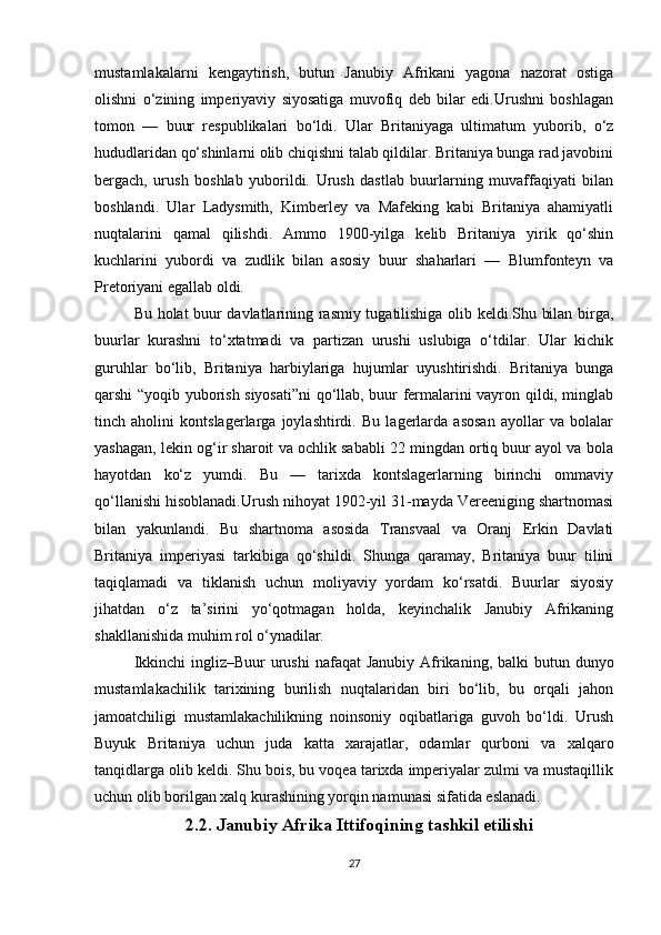 mustamlakalarni   kengaytirish,   butun   Janubiy   Afrikani   yagona   nazorat   ostiga
olishni   o‘zining   imperiyaviy   siyosatiga   muvofiq   deb   bilar   edi.Urushni   boshlagan
tomon   —   buur   respublikalari   bo‘ldi.   Ular   Britaniyaga   ultimatum   yuborib,   o‘z
hududlaridan qo‘shinlarni olib chiqishni talab qildilar. Britaniya bunga rad javobini
bergach,   urush   boshlab   yuborildi.   Urush   dastlab   buurlarning   muvaffaqiyati   bilan
boshlandi.   Ular   Ladysmith,   Kimberley   va   Mafeking   kabi   Britaniya   ahamiyatli
nuqtalarini   qamal   qilishdi.   Ammo   1900-yilga   kelib   Britaniya   yirik   qo‘shin
kuchlarini   yubordi   va   zudlik   bilan   asosiy   buur   shaharlari   —   Blumfonteyn   va
Pretoriyani egallab oldi. 
Bu holat buur davlatlarining rasmiy tugatilishiga olib keldi.Shu bilan birga,
buurlar   kurashni   to‘xtatmadi   va   partizan   urushi   uslubiga   o‘tdilar.   Ular   kichik
guruhlar   bo‘lib,   Britaniya   harbiylariga   hujumlar   uyushtirishdi.   Britaniya   bunga
qarshi “yoqib yuborish siyosati”ni  qo‘llab, buur fermalarini vayron qildi, minglab
tinch   aholini   kontslagerlarga   joylashtirdi.   Bu   lagerlarda   asosan   ayollar   va   bolalar
yashagan, lekin og‘ir sharoit va ochlik sababli 22 mingdan ortiq buur ayol va bola
hayotdan   ko‘z   yumdi.   Bu   —   tarixda   kontslagerlarning   birinchi   ommaviy
qo‘llanishi hisoblanadi.Urush nihoyat 1902-yil 31-mayda Vereeniging shartnomasi
bilan   yakunlandi.   Bu   shartnoma   asosida   Transvaal   va   Oranj   Erkin   Davlati
Britaniya   imperiyasi   tarkibiga   qo‘shildi.   Shunga   qaramay,   Britaniya   buur   tilini
taqiqlamadi   va   tiklanish   uchun   moliyaviy   yordam   ko‘rsatdi.   Buurlar   siyosiy
jihatdan   o‘z   ta’sirini   yo‘qotmagan   holda,   keyinchalik   Janubiy   Afrikaning
shakllanishida muhim rol o‘ynadilar.
Ikkinchi  ingliz–Buur  urushi  nafaqat  Janubiy  Afrikaning, balki  butun dunyo
mustamlakachilik   tarixining   burilish   nuqtalaridan   biri   bo‘lib,   bu   orqali   jahon
jamoatchiligi   mustamlakachilikning   noinsoniy   oqibatlariga   guvoh   bo‘ldi.   Urush
Buyuk   Britaniya   uchun   juda   katta   xarajatlar,   odamlar   qurboni   va   xalqaro
tanqidlarga olib keldi. Shu bois, bu voqea tarixda imperiyalar zulmi va mustaqillik
uchun olib borilgan xalq kurashining yorqin namunasi sifatida eslanadi.
    2.2. Janubiy Afrika Ittifoqining tashkil etilishi
27 