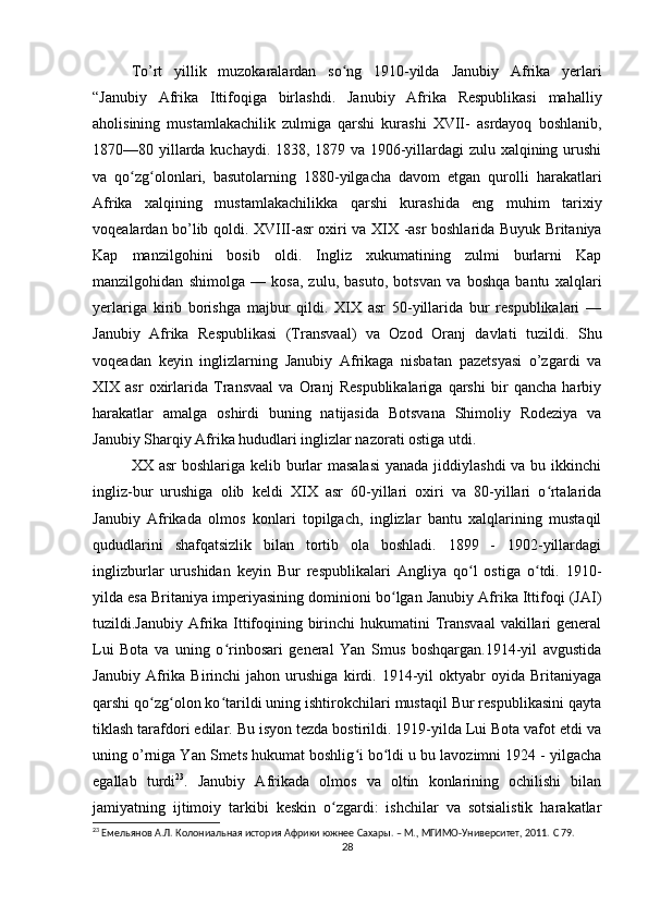 To’rt   yillik   muzokaralardan   so ng   1910-yilda  ʻ Janubiy   Afrika   yerlari
“Jan ubiy   Afrika   Ittifoqiga   birlashdi.   Janubiy   Afrika   Respublikasi   mahalliy
aholisining   mustamlakachilik   zulmiga   qarshi   kurashi   XVII-   asrdayoq   boshlanib,
1870—80 yillarda kuchaydi. 1838, 1879 va 1906-yillardagi zulu xalqining urushi
va   qo zg olonlari,   basutolarning   1880-yilgacha   davom   etgan   qurolli   harakatlari	
ʻ ʻ
Afrika   xalqining   mustamlakachilikka   qarshi   kurashida   eng   muhim   tarixiy
voqealardan bo’lib qoldi.   XVIII -asr oxiri va   XIX   -asr boshlarida Buyuk Britaniya
Kap   manzilgohini   bosib   oldi.   Ingliz   xukumatining   zulmi   burlarni   Kap
manzilgohidan   shimolga   —   kosa,   zulu,   basuto,   botsvan   va   boshqa   bantu   xalqlari
yerlariga   kirib   borishga   majbur   qildi.   XIX   asr   50-yillarida   bur   respublikalari   —
Janubiy   Afrika   Respublikasi   (Transvaal)   va   Ozod   Oranj   davlati   tuzildi.   Shu
voqeadan   keyin   inglizlarning   Janubiy   Afrikaga   nisbatan   pazetsyasi   o’zgardi   va
XIX   asr   oxirlarida   Transvaal   va   Oranj   Respublikalariga   qarshi   bir   qancha   harbiy
harakatlar   amalga   oshirdi   buning   natijasida   Botsvana   Shimoliy   Rodeziya   va
Janubiy Sharqiy Afrika hududlari inglizlar nazorati ostiga utdi. 
XX asr  boshlariga kelib burlar masalasi  yanada jiddiylashdi  va bu ikkinchi
ingliz-bur   urushiga   olib   keldi   XIX   asr   60-yillari   oxiri   va   80-yillari   o rtalarida	
ʻ
Janubiy   Afrikada   olmos   konlari   topilgach,   inglizlar   bantu   xalqlarining   mustaqil
qududlarini   shafqatsizlik   bilan   tortib   ola   boshladi.   1899   -   1902-yillardagi
inglizburlar   urushidan   keyin   Bur   respublikalari   Angliya   qo l   ostiga   o tdi.   1910-	
ʻ ʻ
yilda esa Britaniya imperiyasining dominioni bo lgan Janubiy Afrika Ittifoqi (JAI)	
ʻ
tuzildi.Janubiy Afrika Ittifoqining birinchi  hukumatini Transvaal  vakillari  general
Lui   Bota   va   uning   o rinbosari   general   Yan   Smus   boshqargan.1914-yil   avgustida	
ʻ
Janubiy   Afrika   Birinchi   jahon   urushiga   kirdi.   1914-yil   oktyabr   oyida   Britaniyaga
qarshi qo zg olon ko tarildi uning ishtirokchilari mustaqil Bur respublikasini qayta	
ʻ ʻ ʻ
tiklash tarafdori edilar. Bu isyon tezda bostirildi. 1919-yilda Lui Bota vafot etdi va
uning o’rniga Yan Smets hukumat boshlig i bo ldi u bu lavozimni 1924 - yilgacha	
ʻ ʻ
egallab   turdi 23
.   Janubiy   Afrikada   olmos   va   oltin   konlarining   ochilishi   bilan
jamiyatning   ijtimoiy   tarkibi   keskin   o zgardi:   ishchilar   va   sotsialistik   harakatlar	
ʻ
23
  Емельянов А.Л. Колониальная история Африки южнее Сахары. – М., МГИМО-Университет, 2011.  C 79.
28 