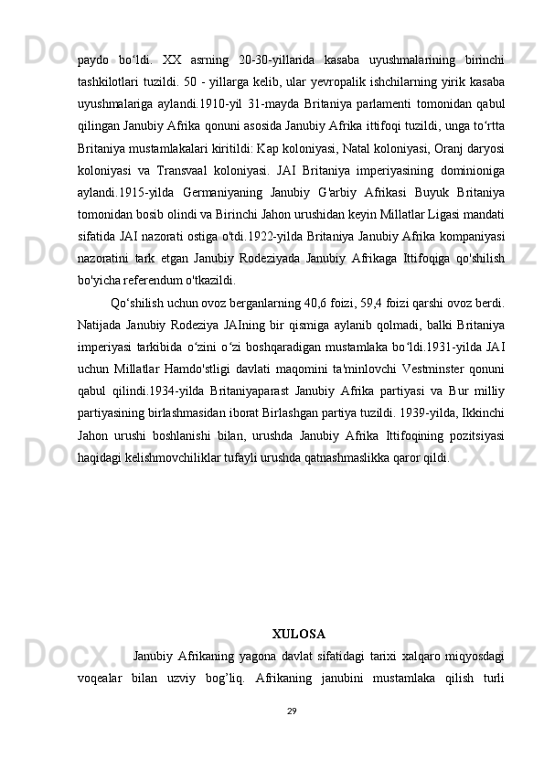 paydo   bo ldi.   XX   asrning   20-30-yillarida   kasaba   uyushmalarining   birinchiʻ
tashkilotlari  tuzildi. 50 - yillarga kelib, ular  yevropalik ishchilarning yirik kasaba
uyushmalariga   aylandi. 1910-yil   31-mayda   Britaniya   parlamenti   tomonidan   qabul
qilingan Janubiy Afrika qonuni asosida Janubiy Afrika ittifoqi tuzildi, unga to rtta	
ʻ
Britaniya mustamlakalari kiritildi: Kap koloniyasi, Natal koloniyasi, Oranj daryosi
koloniyasi   va   Transvaal   koloniyasi.   JAI   Britaniya   imperiyasining   dominioniga
aylandi.1915-yilda   Germaniyaning   Janubiy   G'arbiy   Afrikasi   Buyuk   Britaniya
tomonidan bosib olindi va Birinchi Jahon urushidan keyin Millatlar Ligasi mandati
sifatida JAI nazorati ostiga o'tdi.1922-yilda Britaniya Janubiy Afrika kompaniyasi
nazoratini   tark   etgan   Janubiy   Rodeziyada   Janubiy   Afrikaga   Ittifoqiga   qo'shilish
bo'yicha referendum o'tkazildi. 
Qo‘shilish uchun ovoz berganlarning 40,6 foizi, 59,4 foizi qarshi ovoz berdi.
Natijada   Janubiy   Rodeziya   JAIning   bir   qismiga   aylanib   qolmadi,   balki   Britaniya
imperiyasi   tarkibida   o zini   o zi   boshqaradigan   mustamlaka   bo ldi.1931-yilda   JAI	
ʻ ʻ ʻ
uchun   Millatlar   Hamdo'stligi   davlati   maqomini   ta'minlovchi   Vestminster   qonuni
qabul   qilindi.1934-yilda   Britaniyaparast   Janubiy   Afrika   partiyasi   va   Bur   milliy
partiyasining birlashmasidan iborat Birlashgan partiya tuzildi. 1939-yilda, Ikkinchi
Jahon   urushi   boshlanishi   bilan,   urushda   Janubiy   Afrika   Ittifoqining   pozitsiyasi
haqidagi kelishmovchiliklar tufayli urushda qatnashmaslikka qaror qildi.
  XULOSA
                      Janubiy   Afrikaning   yagona   davlat   sifatidagi   tarixi   xalqaro   miqyosdagi
voqealar   bilan   uzviy   bog’liq.   Afrikaning   janubini   mustamlaka   qilish   turli
29 