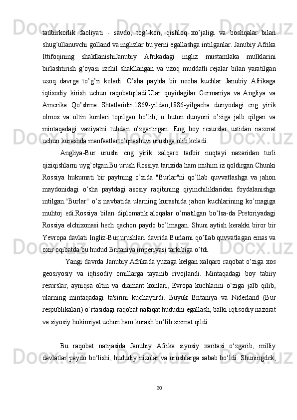tadbirkorlik   faoliyati   -   savdo,   tog’-kon,   qishloq   xo’jaligi   va   boshqalar   bilan
shug’ullanuvchi golland va inglizlar bu yerni egallashga intilganlar. Janubiy Afrika
Ittifoqining   shakllanishiJanubiy   Afrikadagi   ingliz   mustamlaka   mulklarini
birlashtirish   g’oyasi   izchil   shakllangan   va   uzoq   muddatli   rejalar   bilan   yaratilgan
uzoq   davrga   to’g’ri   keladi.   O’sha   paytda   bir   necha   kuchlar   Janubiy   Afrikaga
iqtisodiy   kirish   uchun   raqobatqiladi.Ular   quyidagilar   Germaniya   va   Angliya   va
Amerika   Qo’shma   Shtatlaridir.1869-yildan,1886-yilgacha   dunyodagi   eng   yirik
olmos   va   oltin   konlari   topilgan   bo’lib,   u   butun   dunyoni   o’ziga   jalb   qilgan   va
mintaqadagi   vaziyatni   tubdan   o’zgartirgan.   Eng   boy   resurslar   ustidan   nazorat
uchun kurashda manfaatlarto’qnashuvi urushga olib keladi.
Angliya-Bur   urushi   eng   yirik   xalqaro   tadbir   nuqtayi   nazaridan   turli
qiziqishlarni uyg’otgan.Bu urush Rossiya tarixida ham muhim iz qoldirgan.Chunki
Rossiya   hukumati   bir   paytning   o’zida   "Burlar"ni   qo’llab   quvvatlashga   va   jahon
maydonidagi   o’sha   paytdagi   asosiy   raqibining   qiyinchiliklaridan   foydalanishga
intilgan."Burlar"   o’z   navbatida   ularning   kurashida   jahon   kuchlarining   ko’magiga
muhtoj   edi.Rossiya   bilan   diplomatik   aloqalar   o’rnatilgan   bo’lsa-da   Pretoriyadagi
Rossiya elchixonasi hech qachon paydo bo’lmagan. Shuni aytish kerakki biror bir
Yevropa davlati Ingliz-Bur urushlari davrida Burlarni qo’llab quvvatlagan emas va
oxir oqibatda bu hudud Britaniya imperiyasi tarkibiga o’tdi. 
                    Yangi davrda Janubiy Afrikada yuzaga kelgan xalqaro raqobat o‘ziga xos
geosiyosiy   va   iqtisodiy   omillarga   tayanib   rivojlandi.   Mintaqadagi   boy   tabiiy
resurslar,   ayniqsa   oltin   va   diamant   konlari,   Evropa   kuchlarini   o‘ziga   jalb   qilib,
ularning   mintaqadagi   ta'sirini   kuchaytirdi.   Buyuk   Britaniya   va   Niderland   (Bur
respublikalari) o‘rtasidagi raqobat nafaqat hududni egallash, balki iqtisodiy nazorat
va siyosiy hokimiyat uchun ham kurash bo‘lib xizmat qildi.
Bu   raqobat   natijasida   Janubiy   Afrika   siyosiy   xaritasi   o‘zgarib,   milliy
davlatlar paydo bo‘lishi, hududiy nizolar va urushlarga sabab bo‘ldi. Shuningdek,
30 