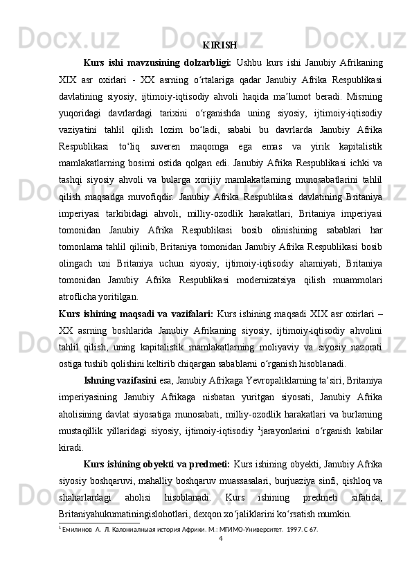                                                           KIRISH
Kurs   ishi   mavzusining   dolzarbligi:   Ushbu   kurs   ishi   Janubiy   Afrikaning
XIX   asr   oxirlari   -   XX   asrning   o rtalariga   qadar   Janubiy   Afrika   Respublikasiʻ
davlatining   siyosiy,   ijtimoiy-iqtisodiy   ahvoli   haqida   ma lumot   beradi.   Misrning	
ʼ
yuqoridagi   davrlardagi   tarixini   o rganishda   uning   siyosiy,   ijtimoiy-iqtisodiy	
ʻ
vaziyatini   tahlil   qilish   lozim   bo ladi,   sababi   bu   davrlarda   Janubiy   Afrika
ʻ
Respublikasi   to liq   suveren   maqomga   ega   emas   va   yirik   kapitalistik	
ʻ
mamlakatlarning   bosimi   ostida   qolgan   edi.   Janubiy   Afrika   Respublikasi   ichki   va
tashqi   siyosiy   ahvoli   va   bularga   xorijiy   mamlakatlarning   munosabatlarini   tahlil
qilish   maqsadga   muvofiqdir.   Janubiy   Afrika   Respublikasi   davlatining   Britaniya
imperiyasi   tarkibidagi   ahvoli,   milliy-ozodlik   harakatlari,   Britaniya   imperiyasi
tomonidan   Janubiy   Afrika   Respublikasi   bosib   olinishining   sabablari   har
tomonlama   tahlil   qilinib,   Britaniya   tomonidan   Janubiy   Afrika   Respublikasi   bosib
olingach   uni   Britaniya   uchun   siyosiy,   ijtimoiy-iqtisodiy   ahamiyati,   Britaniya
tomonidan   Janubiy   Afrika   Respublikasi   modernizatsiya   qilish   muammolari
atroflicha yoritilgan.
Kurs   ishining   maqsadi   va   vazifalari:   Kurs   ishining   maqsadi   XIX   asr   oxirlari   –
XX   asrning   boshlarida   Janubiy   Afrikaning   siyosiy,   ijtimoiy-iqtisodiy   ahvolini
tahlil   qilish,   uning   kapitalistik   mamlakatlarning   moliyaviy   va   siyosiy   nazorati
ostiga tushib qolishini keltirib chiqargan sabablarni o rganish hisoblanadi. 	
ʻ
Ishning vazifasini  esa, Janubiy Afrikaga Yevropaliklarning ta’siri, Britaniya
imperiyasining   Janubiy   Afrikaga   nisbatan   yuritgan   siyosati,   Janubiy   Afrika
aholisining   davlat   siyosatiga   munosabati,   milliy-ozodlik   harakatlari   va   burlarning
mustaqillik   yillaridagi   siyosiy,   ijtimoiy-iqtisodiy   1
jarayonlarini   o rganish   kabilar	
ʻ
kiradi.
Kurs ishining obyekti va predmeti:   Kurs ishining obyekti, Janubiy Afrika
siyosiy boshqaruvi, mahalliy boshqaruv muassasalari,   burjuaziya sinfi, qishloq va
shaharlardagi   aholisi   hisoblanadi.   Kurs   ishining   predmeti   sifatida,
Britaniyahukumatiningislohotlari, dexqon xo jaliklarini ko rsatish mumkin.	
ʻ ʻ
1
  Емилинов  А.  Л. К a лониалныая история Африки.  М.: МГИМО-Университет.  1997. С 67.
4 