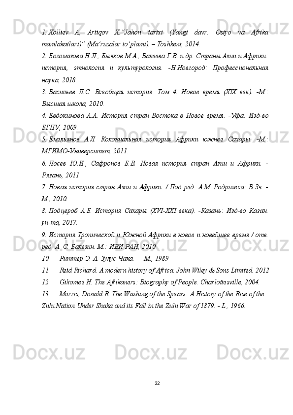 1. Xolliev   A,   Artiqov   X.“Jahon   tarixi   (Yangi   davr.   Osiyo   va   Afrika
mamlakatlari)” (Ma’ruzalar to’plami). – Toshkent, 2014.
2. Богомазова Н.Л., Бычков М.А., Валеева Г.В. и др. Страны Азии и Африки:
история,   этнология   и   культурология.   -Н.Новгород:   Профессиональная
наука, 2018.
3. Васильев   Л.С.   Всеобщая   история.   Том   4.   Новое   время   (ХІХ   век).   -М.:
Высшая школа, 2010.
4. Евдокимова   А.А.   История   стран   Востока   в   Новое   время.   -Уфа:   Изд-во
БГПУ, 2009.
5. Емельянов   А.Л.   Колониальная   история   Африки   южнее   Сахары.   -М.:
МГИМО-Университет, 2011.
6. Лосев   Ю.И.,   Сафронов   Б.В.   Новая   история   стран   Азии   и   Африки.   -
Рязань, 2011
7. Новая история стран Азии и Африки. / Под ред. А.М. Родригеса: В Зч. -
М., 2010.
8. Подцероб   А.Б.   История   Сахары   (XVI-XXI   века).   -Казань:   Изд-во   Казан.
ун-та, 2017.
9. История Тропической и Южной Африки в новое и новейшее время / отв.
ред. А. С. Балезин. М.: ИВИ РАН, 2010
10. Риттер Э. А. Зулус Чака. — М., 1989
11. Reid Richard. A modern history of Africa. John Wiley & Sons Limited. 2012
12. Giliomee H. The Afrikaners: Biography of People. Charlottesville, 2004.
13. Morris, Donald R. The Washing of the Spears: A History of the Rise of the 
Zulu Nation Under Shaka and its Fall in the Zulu War of 1879. - L., 1966.
32 
