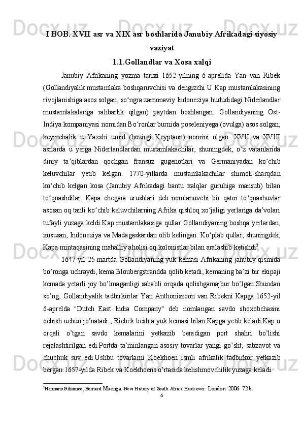 I BOB. XVII asr va XIX asr boshlarida Janubiy Afrikadagi siyosiy
vaziyat
1.1.Gollandlar va Xosa xalqi
Janubiy   Afrikaning   yozma   tarixi   1652-yilning   6-aprelida   Yan   van   Ribek
(Gollandiyalik mustamlaka boshqaruvchisi va dengizchi U Kap mustamlakasining
rivojlanishiga asos solgan, so ngra zamonaviy Indoneziya hududidagi Niderlandlarʻ
mustamlakalariga   rahbarlik   qilgan)   paytdan   boshlangan.   Gollandiyaning   Ost-
Indiya kompaniyasi nomidan Bo ronlar burnida poseleniyega (ovulga) asos solgan,	
ʻ
keyinchalik   u   Yaxshi   umid   (hozirgi   Keyptaun)   nomini   olgan.   XVII   va   XVIII
asrlarda   u   yerga   Niderlandlardan   mustamlakachilar,   shuningdek,   o z   vatanlarida	
ʻ
diniy   ta qiblardan   qochgan   fransuz   gugenotlari   va   Germaniyadan   ko chib	
ʼ ʻ
keluvchilar   yetib   kelgan.   1770-yillarda   mustamlakachilar   shimoli-sharqdan
ko chib   kelgan   kosa   (Janubiy   Afrikadagi   bantu   xalqlar   guruhiga   mansub)   bilan	
ʻ
to qnashdilar.   Kapa   chegara   urushlari   deb   nomlanuvchi   bir   qator   to qnashuvlar
ʻ ʻ
asosan oq tanli ko chib keluvchilarning Afrika qishloq xo jaligi yerlariga da volari	
ʻ ʻ ʼ
tufayli yuzaga keldi.Kap mustamlakasiga qullar Gollandiyaning boshqa yerlardan,
xususan, Indoneziya va Madagaskardan olib kelingan.  Ko plab qullar, shuningdek,	
ʻ
Kapa mintaqasining mahalliy aholisi oq kolonistlar bilan aralashib ketishdi 2
.
1647-yil 25-martda Gollandiyaning yuk kemasi Afrikaning janubiy qismida
bo’ronga uchraydi, kema Bloubergstrandda qolib ketadi, kemaning ba’zi bir ekipaji
kemada yetarli joy bo’lmaganligi sababli orqada qolishgamajbur bo’lgan.Shundan
so’ng, Gollandiyalik  tadbirkorlar  Yan  Anthoniszoon  van  Ribekni   Kapga  1652-yil
6-aprelda   "Dutch   East   India   Company"   deb   nomlangan   savdo   shoxobchasini
ochish uchun jo’natadi , Riebek beshta yuk kemasi bilan Kapga yetib keladi.Kap u
orqali   o’tgan   savdo   kemalarini   yetkazib   beradigan   port   shahri   bo’lishi
rejalashtirilgan   edi.Portda   ta’minlangan   asosiy   tovarlar   yangi   go’sht,   sabzavot   va
chuchuk   suv   edi.Ushbu   tovarlarni   Koekhoen   ismli   afrikalik   tadbirkor   yetkazib
bergan.1657-yilda Ribek va Koekhoens o’rtasida kelishmovchilik yuzaga keladi.
2
HermannGiliomee, Bernard  Mbenga.  New History of South Africa Hardcover   London. 2006. 72 b.
6 