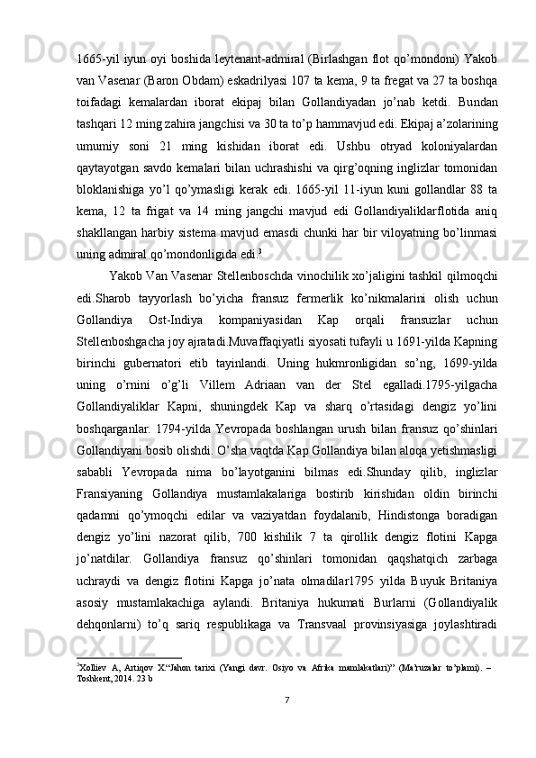 1665-yil  iyun  oyi  boshida   leytenant-admiral  (Birlashgan  flot   qo’mondoni)   Yakob
van Vasenar (Baron Obdam) eskadrilyasi 107 ta kema, 9 ta fregat va 27 ta boshqa
toifadagi   kemalardan   iborat   ekipaj   bilan   Gollandiyadan   jo’nab   ketdi.   Bu ndan
tashqari 12 ming zahira jangchisi va  30 ta to’p  hammavjud edi . Ekipaj a’zolarining
umumiy   soni   21   ming   kishidan   iborat   edi.   Ushbu   otryad   koloniyalardan
qaytayotgan  savdo   kemalari   bilan   uchrashishi  va   qirg’oqning  inglizlar  tomonidan
bloklanishiga   yo’l   qo’ymasligi   kerak   edi.   1665-yil   11-iyun   kuni   gollandlar   88   ta
kema,   12   ta   frigat   va   14   ming   jangchi   mavjud   edi   Gollandiyaliklarflotida   aniq
shakllangan   harbiy   sistema   mavjud   emasdi   chunki   har   bir   viloyatning   bo’linmasi
uning admiral qo’mondonligida edi. 3
Yakob Van Vasenar Stellenboschda vinochilik xo’jaligini tashkil qilmoqchi
edi.Sharob   tayyorlash   bo’yicha   fransuz   fermerlik   ko’nikmalarini   olish   uchun
Gollandiya   Ost-Indiya   kompaniyasidan   Kap   orqali   fransuzlar   uchun
Stellenboshgacha joy ajratadi.Muvaffaqiyatli siyosati tufayli u 1691-yilda Kapning
birinchi   gubernatori   etib   tayinlandi.   Uning   hukmronligidan   so’ng,   1699-yilda
uning   o’rnini   o’g’li   Villem   Adriaan   van   der   Stel   egalladi.1795-yilgacha
Gollandiyaliklar   Kapni,   shuningdek   Kap   va   sharq   o’rtasidagi   dengiz   yo’lini
boshqarganlar.   1794-yilda   Yevropada   boshlangan   urush   bilan   fransuz   qo’shinlari
Gollandiyani bosib olishdi. O’sha vaqtda Kap Gollandiya bilan aloqa yetishmasligi
sababli   Yevropada   nima   bo’layotganini   bilmas   edi.Shunday   qilib,   inglizlar
Fransiyaning   Gollandiya   mustamlakalariga   bostirib   kirishidan   oldin   birinchi
qadamni   qo’ymoqchi   edilar   va   vaziyatdan   foydalanib,   Hindistonga   boradigan
dengiz   yo’lini   nazorat   qilib,   700   kishilik   7   ta   qirollik   dengiz   flotini   Kapga
jo’natdilar.   Gollandiya   fransuz   qo’shinlari   tomonidan   qaqshatqich   zarbaga
uchraydi   va   dengiz   flotini   Kapga   jo’nata   olmadilar1795   yilda   Buyuk   Britaniya
asosiy   mustamlakachiga   aylandi.   Britaniya   hukumati   Burlarni   (Gollandiyalik
dehqonlarni)   to’q   sariq   respublikaga   va   Transvaal   provinsiyasiga   joylashtiradi
3
Xolliev   A,   Artiqov   X.“Jahon   tarixi   (Yangi   davr.   Osiyo   va   Afrika   mamlakatlari)”   (Ma’ruzalar   to’plami).   –
Toshkent, 2014.  23 b
7 