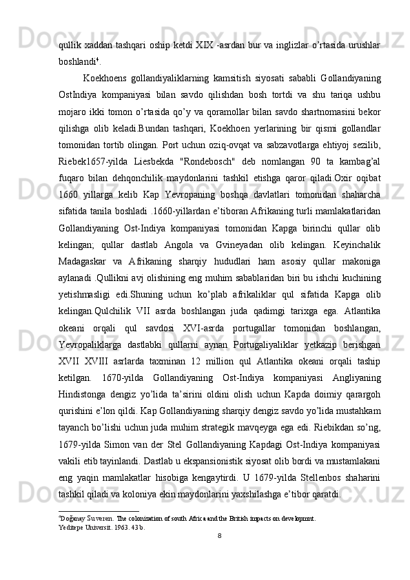 qullik xaddan tashqari oship ketdi XIX -asrdan bur va inglizlar o’rtasida urushlar
boshlandi 4
.
Koekhoens   gollandiyaliklarning   kamsitish   siyosati   sababli   Gollandiyaning
OstIndiya   kompaniyasi   bilan   savdo   qilishdan   bosh   tortdi   va   shu   tariqa   ushbu
mojaro  ikki  tomon  o’rtasida   qo’y  va   qoramollar   bilan  savdo   shartnomasini  bekor
qilishga   olib   keladi.Bundan   tashqari,   Koekhoen   yerlarining   bir   qismi   gollandlar
tomonidan  tortib  olingan.   Port   uchun   oziq-ovqat   va   sabzavotlarga   ehtiyoj   sezilib,
Riebek1657-yilda   Liesbekda   "Rondebosch"   deb   nomlangan   90   ta   kambag’al
fuqaro   bilan   dehqonchilik   maydonlarini   tashkil   etishga   qaror   qiladi.Oxir   oqibat
1660   yillarga   kelib   Kap   Yevropaning   boshqa   davlatlari   tomonidan   shaharcha
sifatida tanila boshladi .1660-yillardan e’tiboran Afrikaning turli mamlakatlaridan
Gollandiyaning   Ost-Indiya   kompaniyasi   tomonidan   Kapga   birinchi   qullar   olib
kelingan;   qullar   dastlab   Angola   va   Gvineyadan   olib   kelingan.   Keyinchalik
Madagaskar   va   Afrikaning   sharqiy   hududlari   ham   asosiy   qullar   makoniga
aylanadi .Qullikni avj olishining eng muhim sabablaridan biri bu ishchi kuchining
yetishmasligi   edi.Shuning   uchun   ko’plab   afrikaliklar   qul   sifatida   Kapga   olib
kelingan.Qulchilik   VII   asrda   boshlangan   juda   qadimgi   tarixga   ega.   Atlantika
okeani   orqali   qul   savdosi   XVI-asrda   portugallar   tomonidan   boshlangan,
Yevropaliklarga   dastlabki   qullarni   aynan   Portugaliyaliklar   yetkazip   berishgan
XVII   XVIII   asrlarda   taxminan   12   million   qul   Atlantika   okeani   orqali   taship
ketilgan.   1670-yilda   Gollandiyaning   Ost-Indiya   kompaniyasi   Angliyaning
Hindistonga   dengiz   yo’lida   ta’sirini   oldini   olish   uchun   Kapda   doimiy   qarargoh
qurishini e’lon qildi.  Kap Gollandiyaning sharqiy dengiz savdo yo’lida mustahkam
tayanch bo’lishi uchun juda muhim strategik mavqeyga ega edi. Riebikdan so’ng,
1679-yilda   Simon   van   der   Stel   Gollandiyaning   Kapdagi   Ost-Indiya   kompaniyasi
vakili etib tayinlandi. Dastlab u ekspansionistik siyosat olib bordi va mustamlakani
eng   yaqin   mamlakatlar   hisobiga   kengaytirdi.   U   1679-yilda   Stellenbos   shaharini
tashkil qiladi va koloniya ekin maydonlarini yaxshilashga e’tibor qaratdi.
4
Do ğ anay  Suveren.  The colonization of south Africa and the British impacts on developmnt.  
Yeditepe Universit. 1963. 43 b.
8 