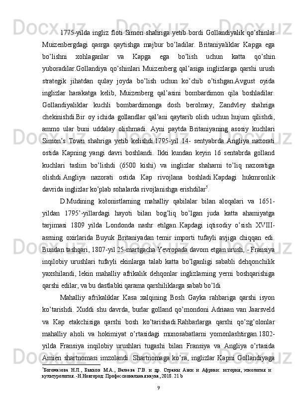 1775-yilda   ingliz   floti   Simon   shahriga   yetib   bordi   Gollandiyalik   qo’shinlar
Muizenbergdagi   qasrga   qaytishga   majbur   bo’ladilar.   Britaniyaliklar   Kapga   ega
bo’lishni   xohlaganlar   va   Kapga   ega   bo’lish   uchun   katta   qo’shin
yuboradilar.Gollandiya   qo’shinlari   Muizenberg   qal’asiga   inglizlarga   qarshi   urush
strategik   jihatdan   qulay   joyda   bo’lish   uchun   ko’chib   o’tishgan.Avgust   oyida
inglizlar   harakatga   kelib,   Muizenberg   qal’asini   bombardimon   qila   boshladilar.
Gollandiyaliklar   kuchli   bombardimonga   dosh   berolmay,   Zandvley   shahriga
chekinishdi.Bir   oy   ichida   gollandlar   qal’ani   qaytarib   olish   uchun   hujum   qilishdi,
ammo   ular   buni   uddalay   olishmadi.   Ayni   paytda   Britaniyaning   asosiy   kuchlari
Simon’s   Town   shahriga   yetib   kelishdi.1795-yil   14-   sentyabrda   Angliya   nazorati
ostida   Kapning   yangi   davri   boshlandi.   Ikki   kundan   keyin   16   sentabrda   golland
kuchlari   taslim   bo’lishdi   (6500   kishi)   va   inglizlar   shaharni   to’liq   nazoratiga
olishdi.Angliya   nazorati   ostida   Kap   rivojlana   boshladi.Kapdagi   hukmronlik
davrida inglizlar ko’plab sohalarda rivojlanishga erishdilar 5
. 
D.Mudining   kolonistlarning   mahalliy   qabilalar   bilan   aloqalari   va   1651-
yildan   1795’-yillardagi   hayoti   bilan   bog’liq   bo’lgan   juda   katta   ahamiyatga
tarjimasi   1809   yilda   Londonda   nashr   etilgan..Kapdagi   iqtisodiy   o’sish   XVIII-
asrning   oxirlarida   Buyuk   Britaniyadan   temir   importi   tufayli   avjiga   chiqqan   edi.
Bundan tashqari, 1807-yil 25-martgacha Yevropada davom etgan urush, - Fransiya
inqilobiy   urushlari   tufayli   ekinlarga   talab   katta   bo’lganligi   sababli   dehqonchilik
yaxshilandi,   lekin   mahalliy   afrikalik   dehqonlar   inglizlarning   yerni   boshqarishiga
qarshi edilar, va bu dastlabki qarama qarshiliklarga sabab bo’ldi 
Mahalliy   afrikaliklar   Kasa   xalqining   Bosh   Gayka   rahbariga   qarshi   isyon
ko’tarishdi.   Xuddi   shu   davrda,   burlar   golland   qo’mondoni   Adriaan   van   Jaarsveld
va   Kap   etakchisiga   qarshi   bosh   ko’tarishadi.Rahbarlarga   qarshi   qo’zg’olonlar
mahalliy   aholi   va   hokimiyat   o’rtasidagi   munosabatlarni   yomonlashtirgan.1802-
yilda   Fransiya   inqilobiy   urushlari   tugashi   bilan   Fransiya   va   Angliya   o’rtasida
Amien   shartnomasi   imzolandi.   Shartnomaga   ko’ra,   inglizlar   Kapni   Gollandiyaga
5
Богомазова   Н.Л.,   Бычков   М.А.,   Валеева   Г.В.   и   др.   Страны   Азии   и   Африки:   история,   этнология   и
культурология. -Н.Новгород: Профессиональная наука, 2018.  21  b
9 