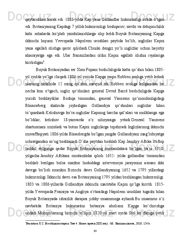 qaytarishlari kerak edi. 1803-yilda Kap yana Gollandlar hukmronligi ostida o’tgan
edi. Britaniyaning Kapdagi 7 yillik hukmronligi boshqaruv, savdo va dehqonchilik
kabi   sohalarda   ko’plab   yaxshilanishlarga   olip   keldi.Buyuk   Britaniyaning   Kapga
ikkinchi   hujumi   Yevropada   Napoleon   urushlari   paytida   bo’lib,   inglizlar   Kapni
yana   egallab   olishga   qaror   qilishadi.Chunki   dengiz   yo’li   inglizlar   uchun   hayotiy
ahamiyatga   ega   edi.   Ular   fransuzlardan   oldin   Kapni   egallab   olishni   rejalariga
kiritishgan 6
.
Buyuk Britaniyadan ser Xom Popam boshchiligida katta qo’shin bilan 1805-
yil iyulda yo’lga chiqadi.1806-yil yozida Kapga yaqin Robben oroliga yetib keladi
ularning   tarkibida   12   ming   qo’shin   mavjud   edi   Robben   oroliga   kelganidan   bir
necha   kun   o’tgach,   ingliz   qo’shinlari   general   Devid   Baird   boshchiligida   Kapga
yurish   boshlaydilar.   Boshqa   tomondan,   general   Yanssens   qo’mondonligidagi
Blaauwberg   shahrida   joylashgan   Gollandiya   qo’shinlari   inglizlar   bilan
to’qnashadi.Kelishuvga ko’ra inglizlar Kapning barcha qal’alari va mulklariga ega
bo’ldilar,   kelishuv   18-yanvarda   o’z   nihoyasiga   yetadi.General   Yanssens
shartnomani imzoladi va butun Kapni inglizlarga topshiradi.Inglizlarning ikkinchi
muvaffaqiyati 1806-yilda Blaaubergda bo’lgan jangda Gollandiyani mag’lubiyatga
uchratgandan so’ng boshlanadi.O’sha paytdan boshlab Kap Janubiy Afrika Ittifoqi
tashkil   etilgunga   qadar   Buyuk   Britaniyaning   mustamlakasi   bo’lgan   ya’ni   1910-
yilgacha.Janubiy   Afrikani   mustamlaka   qilish   1652-   yilda   gollandlar   tomonidan
boshlab   berilgan   bolsa   mazkur   hududdagi   intervensiya   jarayonini   asosan   ikki
davrga   bo’lish   mumkin   Birinchi   davri   Gollandiyaning   1652   va   1795   yillardagi
hukmronligi Ikkinchi davri esa Britaniyaning 1795 yildan boshlangan hukmronligi.
1803   va   1806-yillarda   Gollandiya   ikkinchi   marotaba   Kapni   qo’lga   kiritdi.   1815-
yilda Yevropada Fransiya va Angliya o’rtasidagi Napoleon urushlari tugashi bilan
Buyuk   Britaniyada   ishsizlik   darajasi   jiddiy   muammoga   aylandi.Bu   muammo   o’z
navbatida   Britaniya   hukumatini   britaniya   aholisini   Kapga   ko’chirishga
undadi.Muhojirlarning   birinchi   to’lqini   1820-yil   mart   oyida   Stol   ko’rfaziga   yetib
6
Васильев Л.С. Всеобщая история. Том 4. Новое время (ХІХ век). -М.: Высшая школа, 2010.  124  b .
10 