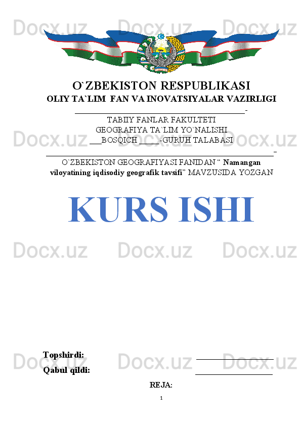 O`ZBEKISTON RESPUBLIKASI
OLIY TA`LIM  FAN VA INOVATSIYALAR VAZIRLIGI
__________________________________________-
TABIIY FANLAR FAKULTETI
GEOGRAFIYA TA`LIM YO`NALISHI
___BOSQICH _____-GURUH TALABASI
_____________________________________________-
O`ZBEKISTON GEOGRAFIYASI FANIDAN “  Namangan
viloyatining iqdisodiy geografik tavsifi ” MAVZUSIDA YOZGAN
KURS ISHI
Topshirdi:                                                 _________________
Qabul qildi:                                              _________________
REJA:
1 