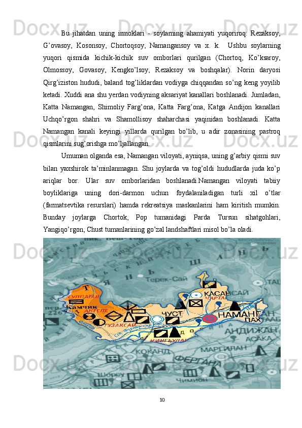 Bu   jihatdan   uning   irmoklari   -   soylarning   ahamiyati   yuqoriroq:   Rezaksoy,
G’ovasoy,   Kosonsoy,   Chortoqsoy,   Namangansoy   va   x.   k.     Ushbu   soylarning
yuqori   qismida   kichik-kichik   suv   omborlari   qurilgan   (Chortoq,   Ko’ksaroy,
Olmossoy,   Govasoy,   Kengko’lsoy,   Rezaksoy   va   boshqalar).   Norin   daryosi
Qirg’iziston   hududi,  baland   tog’liklardan   vodiyga  chiqqandan   so’ng   keng  yoyilib
ketadi. Xuddi ana shu yerdan vodiyning aksariyat kanallari boshlanadi. Jumladan,
Katta   Namangan,   Shimoliy   Farg’ona,   Katta   Farg’ona,   Katga   Andijon   kanallari
Uchqo’rgon   shahri   va   Shamollisoy   shaharchasi   yaqinidan   boshlanadi.   Katta
Namangan   kanali   keyingi   yillarda   qurilgan   bo’lib,   u   adir   zonasining   pastroq
qismlarini sug’orishga mo’ljallangan. 
Umuman olganda esa, Namangan viloyati, ayniqsa, uning g’arbiy qismi suv
bilan   yaxshirok   ta’minlanmagan.   Shu   joylarda   va   tog’oldi   hududlarda   juda   ko’p
ariqlar   bor.   Ular   suv   omborlaridan   boshlanadi.Namangan   viloyati   tabiiy
boyliklariga   uning   dori-darmon   uchun   foydalaniladigan   turli   xil   o’tlar
(farmatsevtika   resurslari)   hamda   rekreatsiya   maskanlarini   ham   kiritish   mumkin.
Bunday   joylarga   Chortok,   Pop   tumanidagi   Parda   Tursun   sihatgohlari,
Yangiqo’rgon, Chust tumanlarining go’zal landshaftlari misol bo’la oladi.
10 