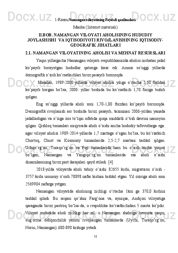 1-Rasm .Namangan viloyatining Foydali qazilmalari.
Manba:(Internet materiali)
II.BOB. NAMANGAN VILOYATI AHOLISINING HUDUDIY
JOYLASHISHI  VA IQTISODIYOTI RIVOJLANISHINING IQTISODIY-
GEOGRAFIK JIHATLARI
2.1. NAMANGAN VILOYATINING AHOLISI VA MEHNAT RESURSLARI
Yaqin yillargacha Namangan viloyati respublikamizda aholisi nisbatan jadal
ko’payib   borayotgan   hududlar   qatoriga   kirar   edi.   Ammo   so’nggi   yillarda
demografik o’sish ko’rsatkichlari biroz pasayib bormoqda.
  Masalan,   1989-2000-yillarda   viloyat   aholisi   yiliga   o’rtacha   2,50   foizdan
ko’payib   borgan   bo’lsa,   2000-   yillar   boshida   bu   ko’rsatkich   1,70   foizga   tushib
qolgan. 
Eng   so’nggi   yillarda   aholi   soni   1,70-1,80   foizdan   ko’payib   bormoqda.
Demografik   rivojlanish   asr   boshida   biroz   pasayib,   taxminan   2006-yildan   yanada
jadallashgan va o’ziga xos to’lqin sifatida qisqa muddatli o’tish davrini  namoyon
qilgan. Qishloq tumanlari miqyosida aholi o’sishi ancha hududiy tafovutlarga ega:
agar  viloyat   aholisi   1989-2014-yillarda  1,7 martaga  o’sgan   bo’lsa,  bu  ko’rsatkich
Chortoq,   Chust   va   Kosonsoy   tumanlarida   2,5-2,7   martani   tashkil   qilgan.
Uchqo’rg’on,   Turaqo’rg’on   va   Pop   tumanlarida   ham   bu   o’sish   ancha   yuqori
bo’lgan,   Namangan   va   Yangiqo’rg’on   tumanlarida   esa   aholi   o’sishi
dinamikasining biroz past darajalari qayd etiladi. [4]
2018-yilda   viloyatda   aholi   tabiiy   o’sishi   82655   kishi,   migratsion   o’sish   -
3757 kishi umumiy o’sish 78898 nafar kishini tashkil etgan. Yil oxiriga aholi soni
2569904 nafarga yetgan. 
Namangan   viloyatida   aholining   zichligi   o’rtacha   1km   ga   370,0   kishini
tashkil   qiladi.   Bu   raqam   qo’shni   Farg’ona   va,   ayniqsa,   Andijon   viloyatiga
qaraganda   biroz   pastroq   bo’lsa-da,   u   respublika   ko’rsatkichidan   5   marta   ko’pdir.
Viloyat   xududida   aholi   zichligi   har   xil:   u   Namangan   shahriga   bevosita   yaqin,
sug’orma   dehqonchilik   yaxshi   rivojlangan   tumanlarda   (Uychi,   Turaqo’rg’on,
Norin, Namangan) 680-890 kishiga yetadi. 
11 