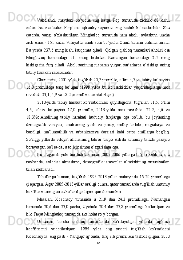 Vaholanki,   maydoni   bo’yicha   eng   katga   Pop   tumanida   zichlik   68   kishi,
xolos.   Bu   esa   butun   Farg’ona   iqtisodiy   rayonida   eng   kichik   ko’rsatkichdir.   Shu
qatorda,   yangi   o’zlashtirilgan   Mingbuloq   tumanida   ham   aholi   joylashuvi   uncha
zich emas - 151 kishi. Viloyatda aholi soni bo’yicha Chust tumani oldinda turadi.
Bu yerda 237,6 ming kishi  istiqomat  qiladi. Qolgan  qishloq tumanlari  aholisi  esa
Mingbuloq   tumanidagi   112   ming   kishidan   Namangan   tumanidagi   212   ming
kishigacha  farq qiladi. Aholi  sonining nisbatan  yuqori  sur’atlarda o’sishiga  uning
tabiiy harakati sababchidir. 
Chunonchi, 2001 yilda tug’ilish 20,7 promille, o’lim 4,7 va tabiiy ko’payish
16,0   promillega   teng   bo’lgan   (1999   yilda   bu   ko’rsatkichlar   yuqoridagilarga   mos
ravishda 23,1, 4,9 va 18,2 promilleni tashkil etgan). 
2010-yilda   tabiiy   harakat   ko’rsatkichlari   quyidagicha:   tug’ilish   21,5,   o’lim
4,5,   tabiiy   ko’payish   17,0   promille,   2013-yilda   mos   ravishda,   22,9;   4,6   va
18,3%o.Aholining   tabiiy   harakati   hududiy   farqlarga   ega   bo’lib,   bu   joylarning
demografik   vaziyati,   aholisining   yosh   va   jinsiy,   milliy   tarkibi,   migratsiya   va
bandligi,   ma’lumotlilik   va   urbanizatsiya   darajasi   kabi   qator   omillarga   bog’liq.
So’nggi   yillarda   viloyat   aholisining   takror   barpo   etilishi   umumiy   tarzda   pasayib
borayotgan bo’lsa-da, u to’lqinsimon o’zgarishga ega. 
Bu o’zgarish yoki burilish taxminan 2005-2006-yillarga to’g’ri kelib, u, o’z
navbatida,   avlodlar   almashuvi,   demografik   jarayonlar   o’tmishining   xususiyatlari
bilan izohlanadi. 
Tahlillarga   binoan,   tug’ilish   1995-2013-yillar   maboynida   15-20   promillega
qisqargan. Agar 2005-2013-yillar oraligi olinsa, qator tumanlarda tug’ilish umumiy
koeffitsientining biroz ko’tarilganligini qurish mumkin. 
Masalan,   Kosonsoy   tumanida   u   21,9   dan   24,3   promilllega,   Namangan
tumanida   20,6   dan   23,0   gacha,   Uychida   20,4   dan   23,8   promillega   ko’tarilgan   va
h.k. Faqat Mingbuloq tumanida aks holat ro`y bergan. 
Umuman,   barcha   qishloq   tumanlarida   ko’rilayotgan   yillarda   tug’ilish
koeffitsienti   yuqorilashgan.   1995   yilda   eng   yuqori   tug’ilish   ko’rsatkichi
Kosonsoyda, eng pasti - Yangiqo’rg’onda, farq 8,6 promilleni tashkil qilgan. 2000
12 