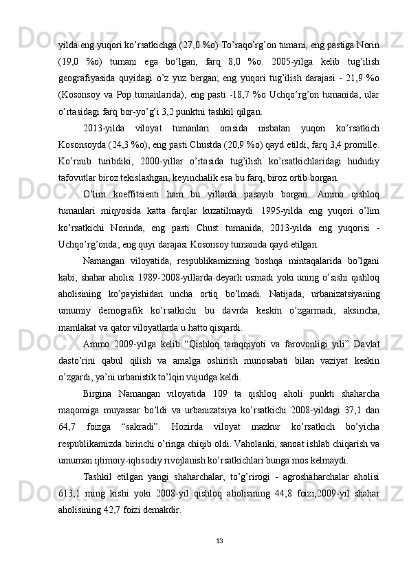 yilda eng yuqori ko’rsatkichga (27,0 %o) To’raqo’rg’on tumani, eng pastiga Norin
(19,0   %o)   tumani   ega   bo’lgan,   farq   8,0   %o.   2005-yilga   kelib   tug’ilish
geografiyasida   quyidagi   o’z   yuz   bergan;   eng   yuqori   tug’ilish   darajasi   -   21,9   %o
(Kosonsoy   va   Pop   tumanlarida),   eng   pasti   -18,7   %o   Uchqo’rg’on   tumanida,   ular
o’rtasidagi farq bor-yo’g’i 3,2 punktni tashkil qilgan. 
2013-yilda   viloyat   tumanlari   orasida   nisbatan   yuqori   ko’rsatkich
Kosonsoyda (24,3 %o), eng pasti Chustda (20,9 %o) qayd etildi, farq 3,4 promille.
Ko’rinib   turibdiki,   2000-yillar   o’rtasida   tug’ilish   ko’rsatkichlaridagi   hududiy
tafovutlar biroz tekislashgan, keyinchalik esa bu farq, biroz ortib borgan. 
O’lim   koeffitsienti   ham   bu   yillarda   pasayib   borgan.   Ammo   qishloq
tumanlari   miqyosida   katta   farqlar   kuzatilmaydi.   1995-yilda   eng   yuqori   o’lim
ko’rsatkichi   Norinda,   eng   pasti   Chust   tumanida,   2013-yilda   eng   yuqorisi   -
Uchqo’rg’onda, eng quyi darajasi Kosonsoy tumanida qayd etilgan. 
Namangan   viloyatida,   respublikamizning   boshqa   mintaqalarida   bo’lgani
kabi, shahar  aholisi  1989-2008-yillarda deyarli  usmadi  yoki uning o’sishi  qishloq
aholisining   ko’payishidan   uncha   ortiq   bo’lmadi.   Natijada,   urbanizatsiyaning
umumiy   demografik   ko’rsatkichi   bu   davrda   keskin   o’zgarmadi,   aksincha,
mamlakat va qator viloyatlarda u hatto qisqardi. 
Ammo   2009-yilga   kelib   “Qishloq   taraqqiyoti   va   farovonligi   yili”   Davlat
dasto’rini   qabul   qilish   va   amalga   oshirish   munosabati   bilan   vaziyat   keskin
o’zgardi, ya’ni urbanistik to’lqin vujudga keldi. 
Birgina   Namangan   viloyatida   109   ta   qishloq   aholi   punkti   shaharcha
maqomiga   muyassar   bo’ldi   va   urbanizatsiya   ko’rsatkichi   2008-yildagi   37,1   dan
64,7   foizga   “sakradi”.   Hozirda   viloyat   mazkur   ko’rsatkich   bo’yicha
respublikamizda birinchi o’ringa chiqib oldi. Vaholanki, sanoat ishlab chiqarish va
umuman ijtimoiy-iqtisodiy rivojlanish ko’rsatkichlari bunga mos kelmaydi.
Tashkil   etilgan   yangi   shaharchalar,   to’g’rirogi   -   agroshaharchalar   aholisi
613,1   ming   kishi   yoki   2008-yil   qishloq   aholisining   44,8   foizi,2009-yil   shahar
aholisining 42,7 foizi demakdir. 
13 